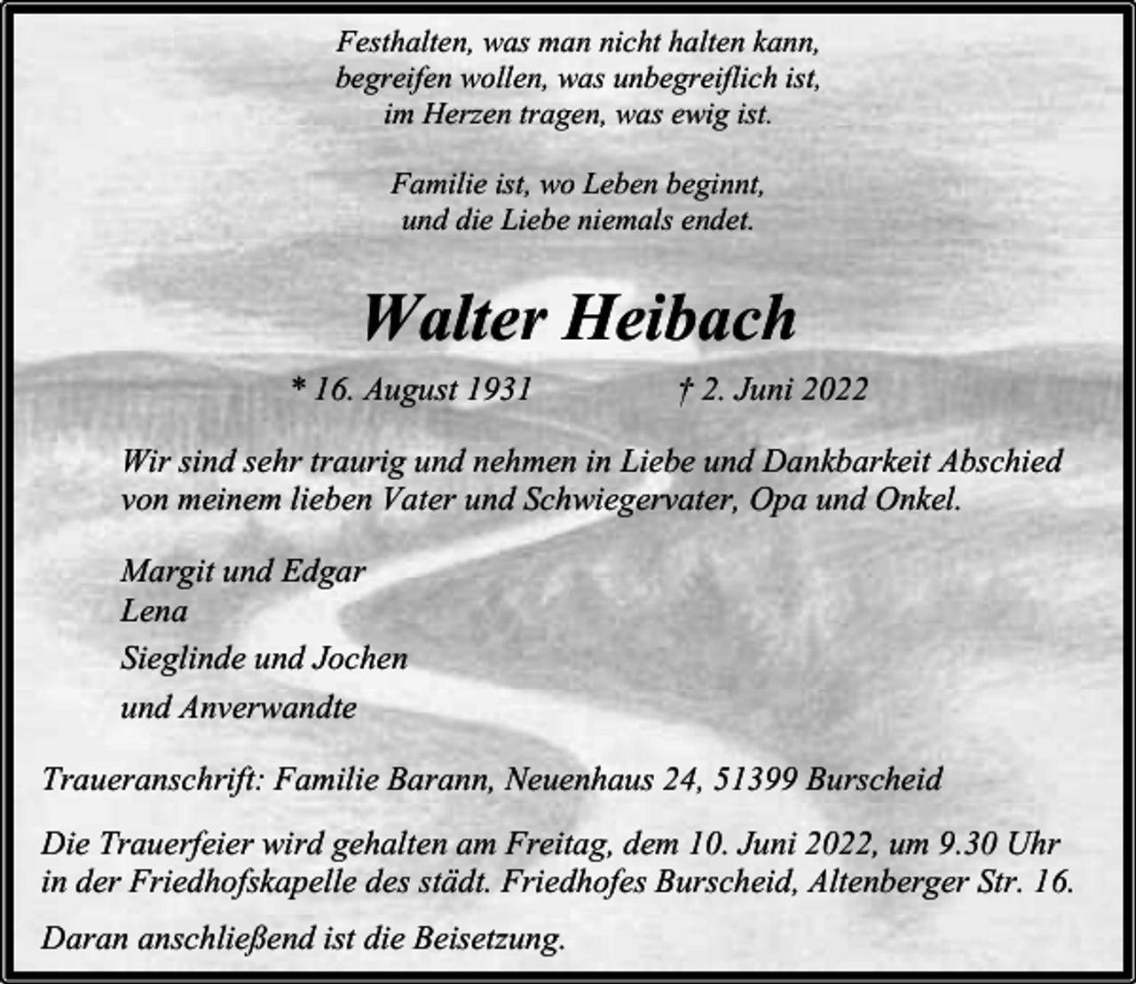 <p>Festhalten, was man nicht halten kann,<br />begreifen wollen, was unbegreiflich ist,<br />im Herzen tragen, was ewig ist.<br />Familie ist, wo Leben beginnt,<br />und die Liebe niemals endet.</p><p>Walter Heibach<br />* 16. August 1931</p><p>† 2. Juni 2022</p><p>Wir sind sehr traurig und nehmen in Liebe und Dankbarkeit Abschied<br />von meinem lieben Vater und Schwiegervater, Opa und Onkel.<br />Margit und Edgar<br />Lena<br />Sieglinde und Jochen<br />und Anverwandte<br />Traueranschrift: Familie Barann, Neuenhaus 24, 51399 Burscheid<br />Die Trauerfeier wird gehalten am Freitag, dem 10. Juni 2022, um 9.30 Uhr<br />in der Friedhofskapelle des städt. Friedhofes Burscheid, Altenberger Str. 16.<br />Daran anschließend ist die Beisetzung.</p>
