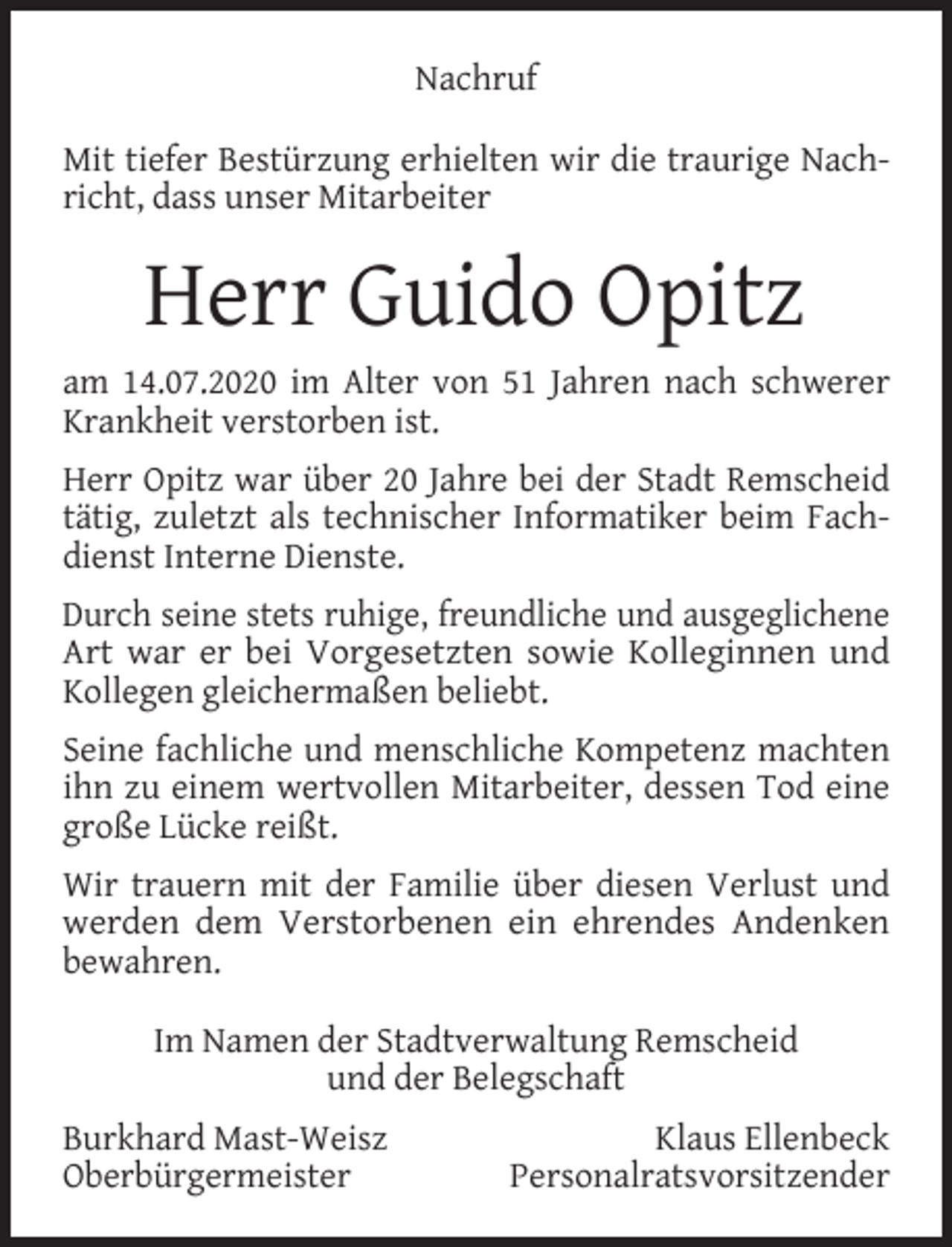 <p>Nachruf<br />Mit tiefer Bestürzung erhielten wir die traurige Nachricht, dass unser Mitarbeiter</p><p>Herr Guido Opitz<br />am 14.07.2020 im Alter von 51 Jahren nach schwerer<br />Krankheit verstorben ist.<br />Herr Opitz war über 20 Jahre bei der Stadt Remscheid<br />tätig, zuletzt als technischer Informatiker beim Fachdienst Interne Dienste.<br />Durch seine stets ruhige, freundliche und ausgeglichene<br />Art war er bei Vorgesetzten sowie Kolleginnen und<br />Kollegen gleichermaßen beliebt.<br />Seine fachliche und menschliche Kompetenz machten<br />ihn zu einem wertvollen Mitarbeiter, dessen Tod eine<br />große Lücke reißt.<br />Wir trauern mit der Familie über diesen Verlust und<br />werden dem Verstorbenen ein ehrendes Andenken<br />bewahren.<br />Im Namen der Stadtverwaltung Remscheid<br />und der Belegschaft<br />Burkhard Mast-Weisz<br />Oberbürgermeister</p><p>Klaus Ellenbeck<br />Personalratsvorsitzender</p>