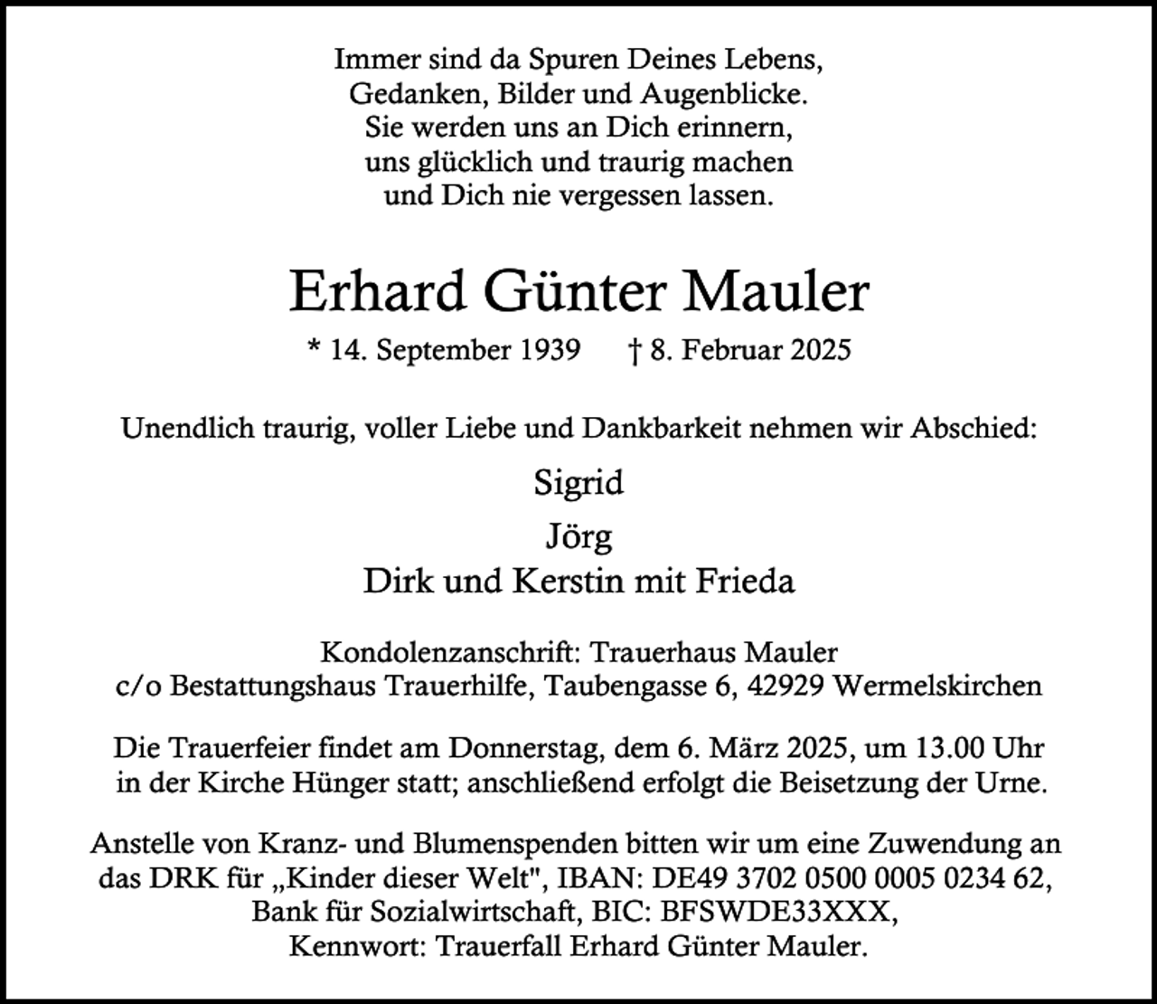 <p>Immer sind da Spuren Deines Lebens,<br />Gedanken, Bilder und Augenblicke.<br />Sie werden uns an Dich erinnern,<br />uns glücklich und traurig machen<br />und Dich nie vergessen lassen.</p><p>Erhard Günter Mauler<br />* 14. September 1939</p><p>† 8. Februar 2025</p><p>Unendlich traurig, voller Liebe und Dankbarkeit nehmen wir Abschied:</p><p>Sigrid<br />Jörg<br />Dirk und Kerstin mit Frieda<br />Kondolenzanschrift: Trauerhaus Mauler<br />c/o Bestattungshaus Trauerhilfe, Taubengasse 6, 42929 Wermelskirchen<br />Die Trauerfeier findet am Donnerstag, dem 6. März 2025, um 13.00 Uhr<br />in der Kirche Hünger statt; anschließend erfolgt die Beisetzung der Urne.<br />Anstelle von Kranz- und Blumenspenden bitten wir um eine Zuwendung an<br />das DRK für „Kinder dieser Welt", IBAN: DE49 3702 0505 0234 62,<br />Bank für Sozialwirtschaft, BIC: BFSWDE33XXX,<br />Kennwort: Trauerfall Erhard Günter Mauler.</p>