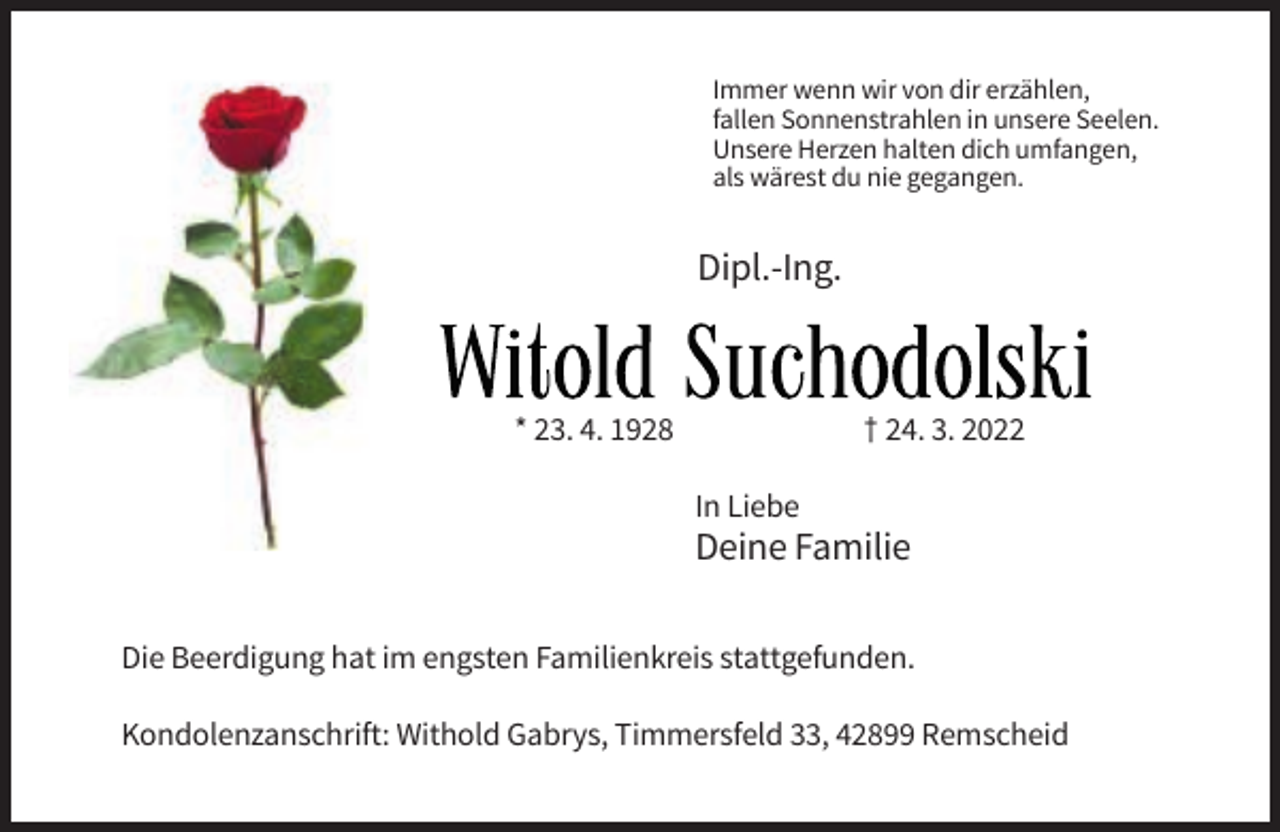<p>Immer wenn wir von dir erzählen,<br />fallen Sonnenstrahlen in unsere Seelen.<br />Unsere Herzen halten dich umfangen,<br />als wärest du nie gegangen.</p><p>Dipl.-Ing.</p><p>Witold Suchodolski<br />* 23. 4. 1928</p><p>† 24. 3. 2022<br />In Liebe</p><p>Deine Familie<br />Die Beerdigung hat im engsten Familienkreis stattgefunden.<br />Kondolenzanschrift: Withold Gabrys, Timmersfeld 33, 42899 Remscheid</p>