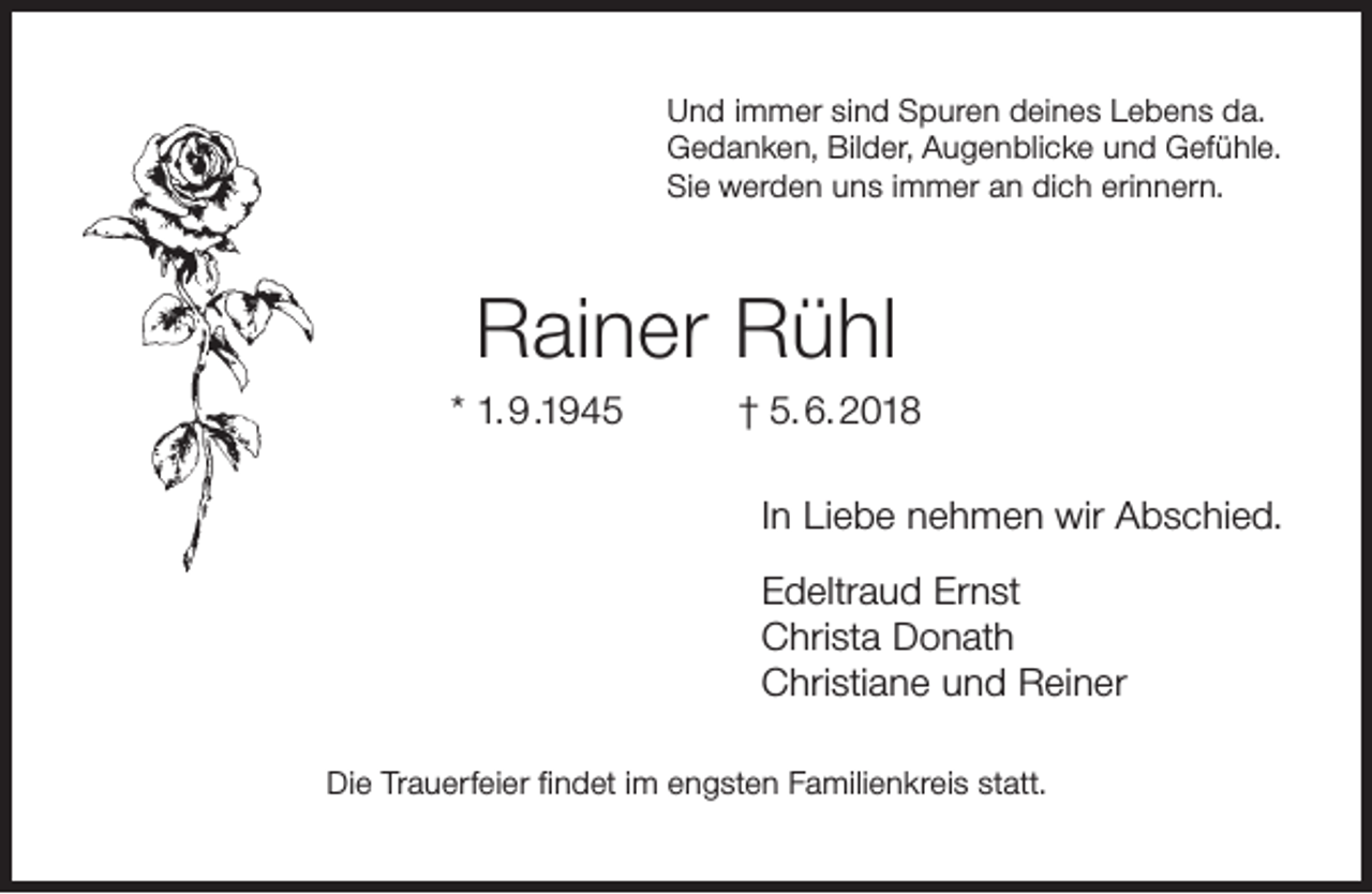 <p>Und immer sind Spuren deines Lebens da.<br />Gedanken, Bilder, Augenblicke und Gefühle.<br />Sie werden uns immer an dich erinnern.</p><p>Rainer Rühl<br />* 1. 9 .1945</p><p>† 5. 6. 2018<br />In Liebe nehmen wir Abschied.<br />Edeltraud Ernst<br />Christa Donath<br />Christiane und Reiner</p><p>Die Trauerfeier ﬁndet im engsten Familienkreis statt.</p>