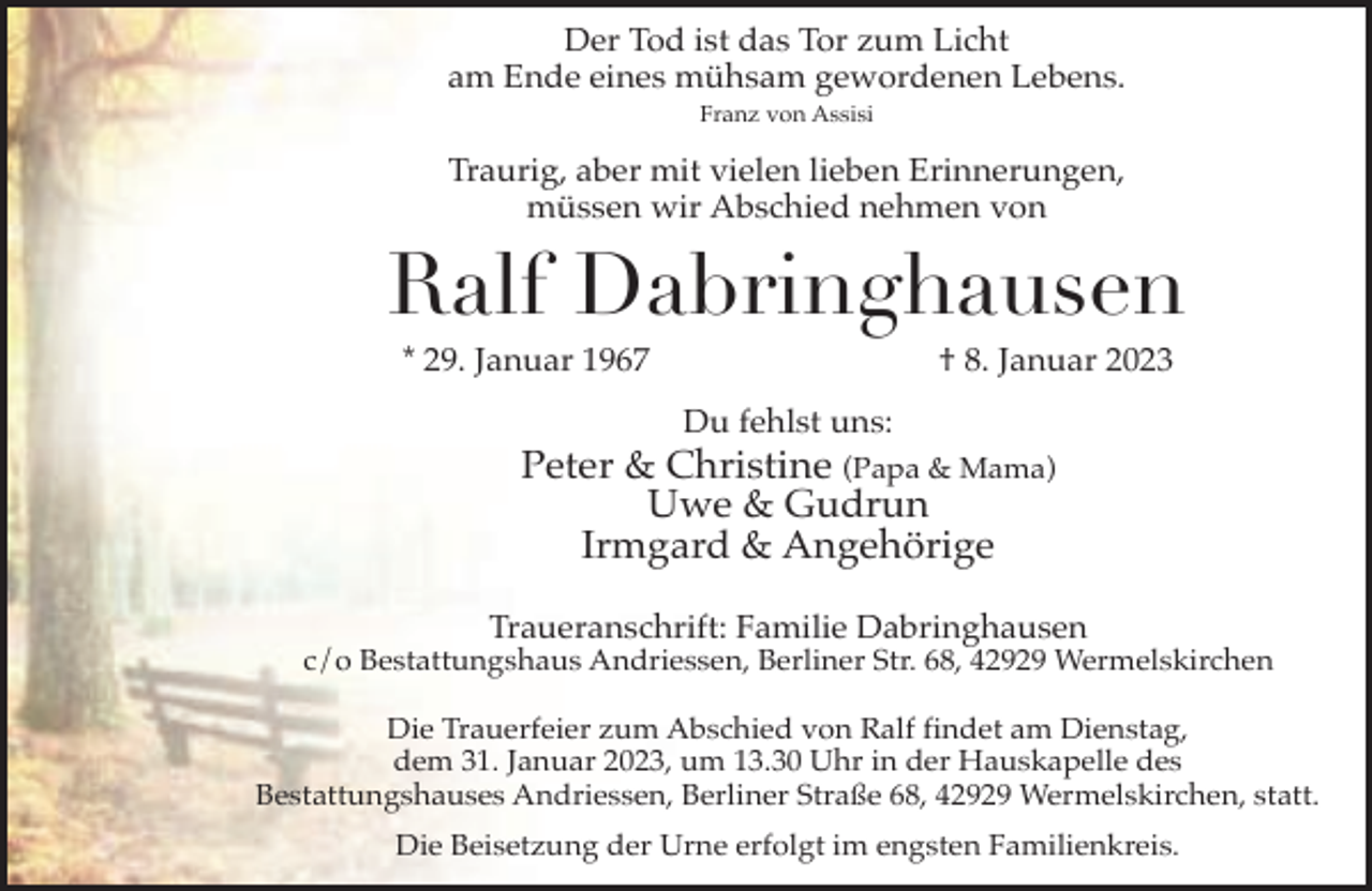 <p>Der Tod ist das Tor zum Licht<br />am Ende eines mühsam gewordenen Lebens.<br />Franz von Assisi</p><p>Traurig, aber mit vielen lieben Erinnerungen,<br />müssen wir Abschied nehmen von</p><p>Ralf Dabringhausen<br />* 29. Januar 1967</p><p>† 8. Januar 2023</p><p>Du fehlst uns:</p><p>Peter &amp; Christine (Papa &amp; Mama)<br />Uwe &amp; Gudrun<br />Irmgard &amp; Angehörige<br />Traueranschrift: Familie Dabringhausen</p><p>c/o Bestattungshaus Andriessen, Berliner Str. 68, 42929 Wermelskirchen<br />Die Trauerfeier zum Abschied von Ralf findet am Dienstag,<br />dem 31. Januar 2023, um 13.30 Uhr in der Hauskapelle des<br />Bestattungshauses Andriessen, Berliner Straße 68, 42929 Wermelskirchen, statt.<br />Die Beisetzung der Urne erfolgt im engsten Familienkreis.</p>
