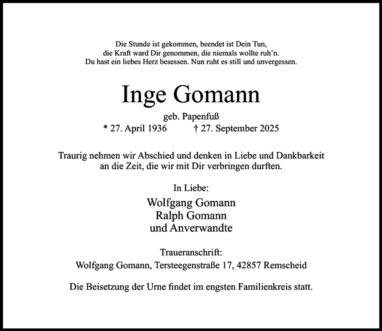 <p>Die Stunde ist gekommen, beendet ist Dein Tun,<br />die Kraft ward Dir genommen, die niemals wollte ruh’n.<br />Du hast ein liebes Herz besessen. Nun ruht es still und unvergessen.</p><p>Inge Gomann</p><p>geb. Papenfuß<br />* 27. April 1936<br />† 27. September 2025<br />Traurig nehmen wir Abschied und denken in Liebe und Dankbarkeit<br />an die Zeit, die wir mit Dir verbringen durften.<br />In Liebe:</p><p>Wolfgang Gomann<br />Ralph Gomann<br />und Anverwandte<br />Traueranschrift:<br />Wolfgang Gomann, Tersteegenstraße 17, 42857 Remscheid<br />Die Beisetzung der Urne ﬁndet im engsten Familienkreis statt.</p>