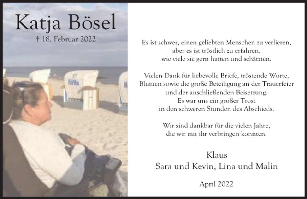 <p>Katja Bösel<br />† 18. Februar 2022</p><p>Es ist schwer, einen geliebten Menschen zu verlieren,<br />aber es ist tröstlich zu erfahren,<br />wie viele sie gern hatten und schätzten.<br />Vielen Dank für liebevolle Briefe, tröstende Worte,<br />Blumen sowie die große Beteiligung an der Trauerfeier<br />und der anschließenden Beisetzung.<br />Es war uns ein großer Trost<br />in den schweren Stunden des Abschieds.<br />Wir sind dankbar für die vielen Jahre,<br />die wir mit ihr verbringen konnten.</p><p>Klaus<br />Sara und Kevin, Lina und Malin<br />April 2022</p>