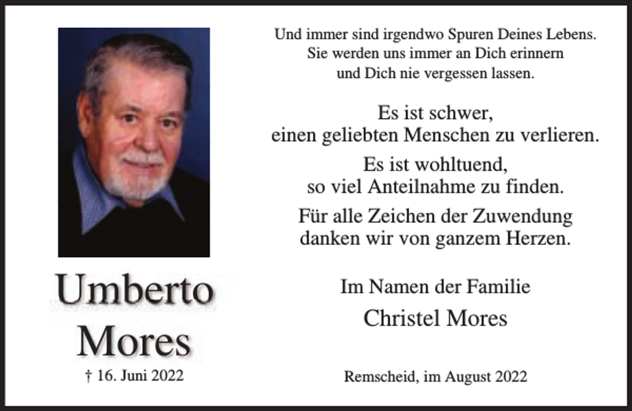 <p>Und immer sind irgendwo Spuren Deines Lebens.<br />Sie werden uns immer an Dich erinnern<br />und Dich nie vergessen lassen.</p><p>Es ist schwer,<br />einen geliebten Menschen zu verlieren.<br />Es ist wohltuend,<br />so viel Anteilnahme zu finden.<br />Für alle Zeichen der Zuwendung<br />danken wir von ganzem Herzen.</p><p>Umberto<br />Mores<br />† 16. Juni 2022</p><p>Im Namen der Familie</p><p>Christel Mores<br />Remscheid, im August 2022</p>