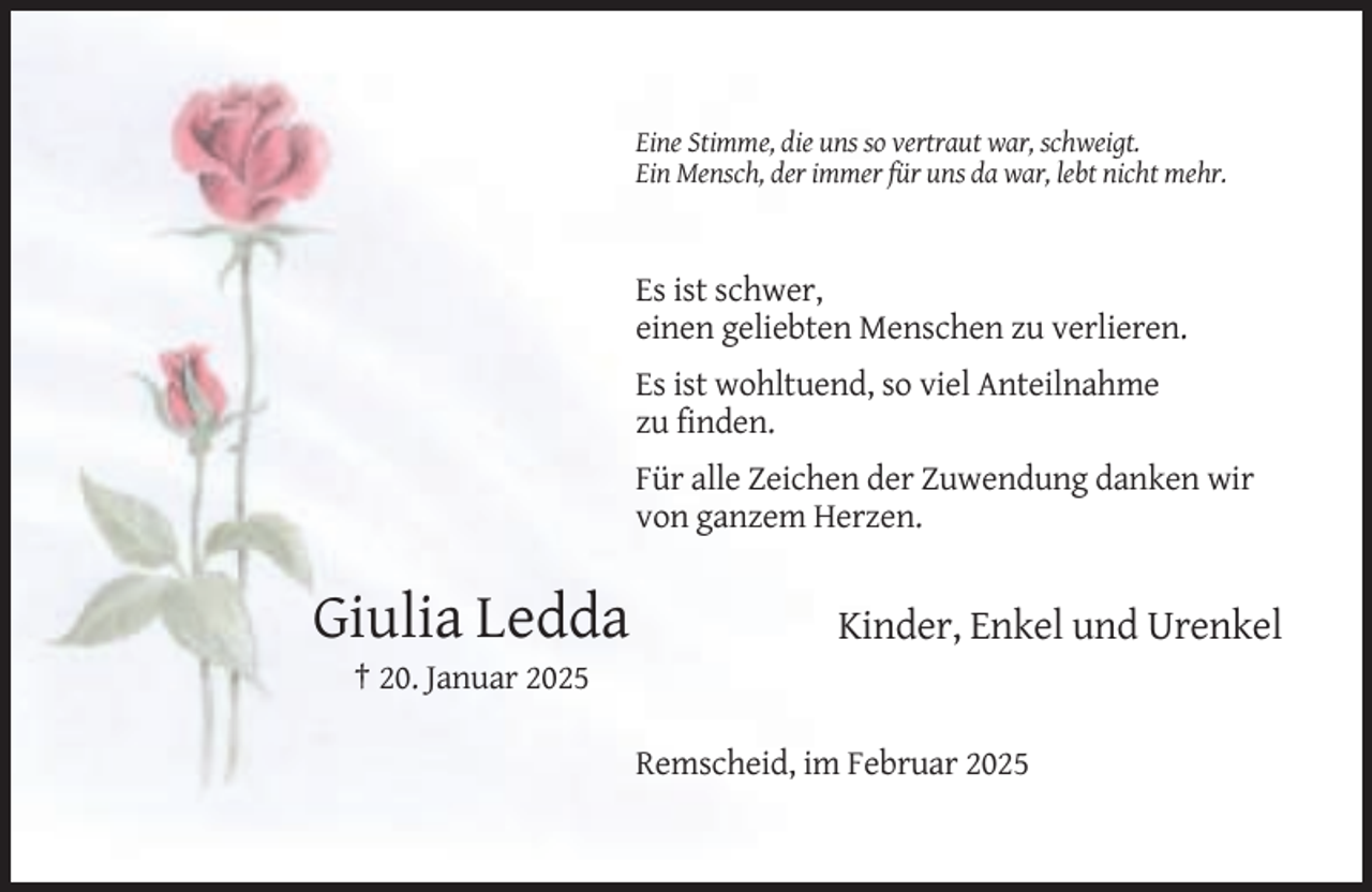 <p>Eine Stimme, die uns so vertraut war, schweigt.<br />Ein Mensch, der immer für uns da war, lebt nicht mehr.</p><p>Es ist schwer,<br />einen geliebten Menschen zu verlieren.<br />Es ist wohltuend, so viel Anteilnahme<br />zu finden.<br />Für alle Zeichen der Zuwendung danken wir<br />von ganzem Herzen.</p><p>Giulia Ledda</p><p>Kinder, Enkel und Urenkel</p><p>† 20. Januar 2025<br />Remscheid, im Februar 2025</p>