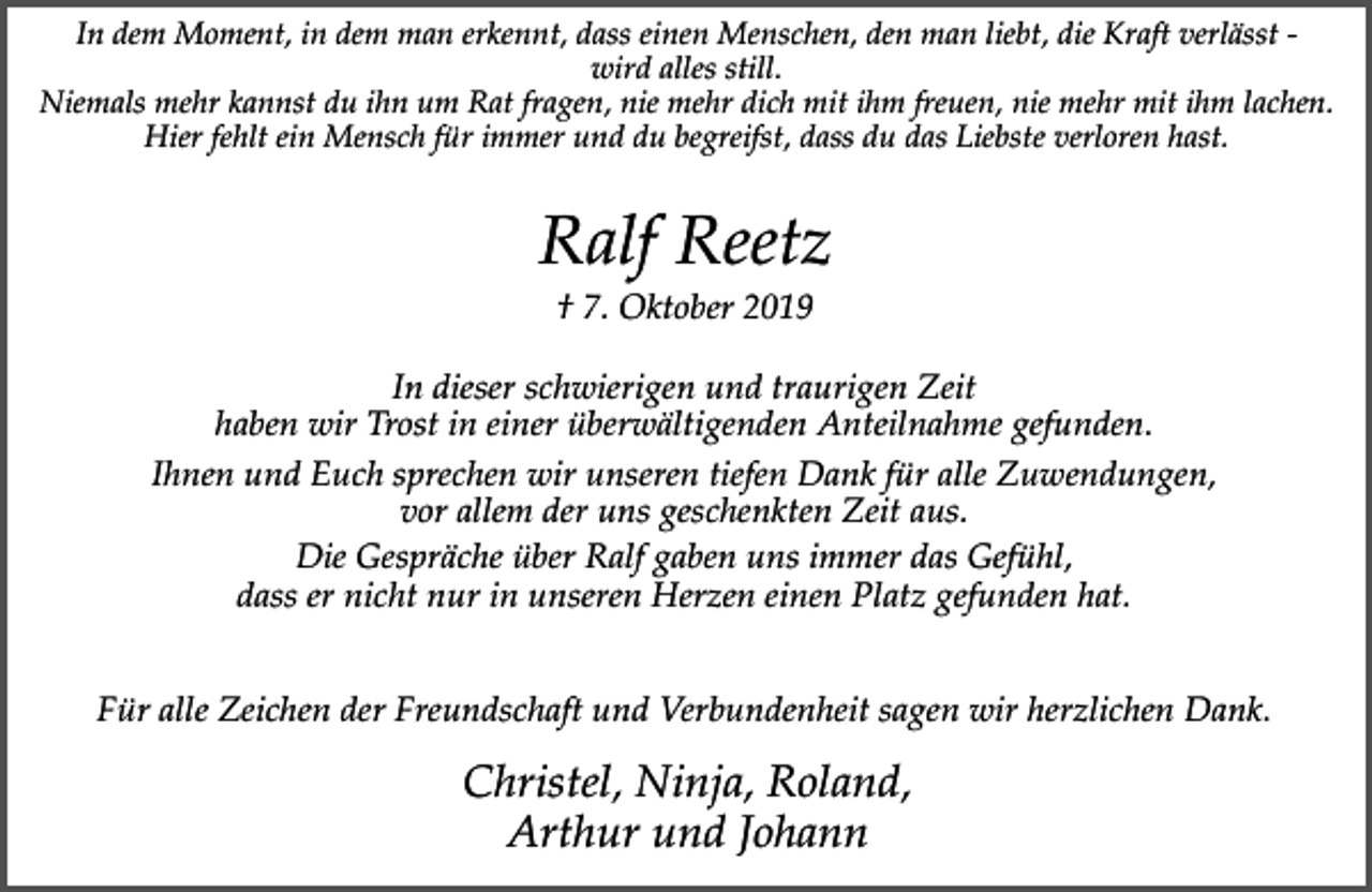 <p>In dem Moment, in dem man erkennt, dass einen Menschen, den man liebt, die Kraft verlässt wird alles still.<br />Niemals mehr kannst du ihn um Rat fragen, nie mehr dich mit ihm freuen, nie mehr mit ihm lachen.<br />Hier fehlt ein Mensch für immer und du begreifst, dass du das Liebste verloren hast.</p><p>Ralf Reetz<br />† 7. Oktober 2019</p><p>In dieser schwierigen und traurigen Zeit<br />haben wir Trost in einer überwältigenden Anteilnahme gefunden.<br />Ihnen und Euch sprechen wir unseren tiefen Dank für alle Zuwendungen,<br />vor allem der uns geschenkten Zeit aus.<br />Die Gespräche über Ralf gaben uns immer das Gefühl,<br />dass er nicht nur in unseren Herzen einen Platz gefunden hat.<br />Für alle Zeichen der Freundschaft und Verbundenheit sagen wir herzlichen Dank.</p><p>Christel, Ninja, Roland,<br />Arthur und Johann</p>