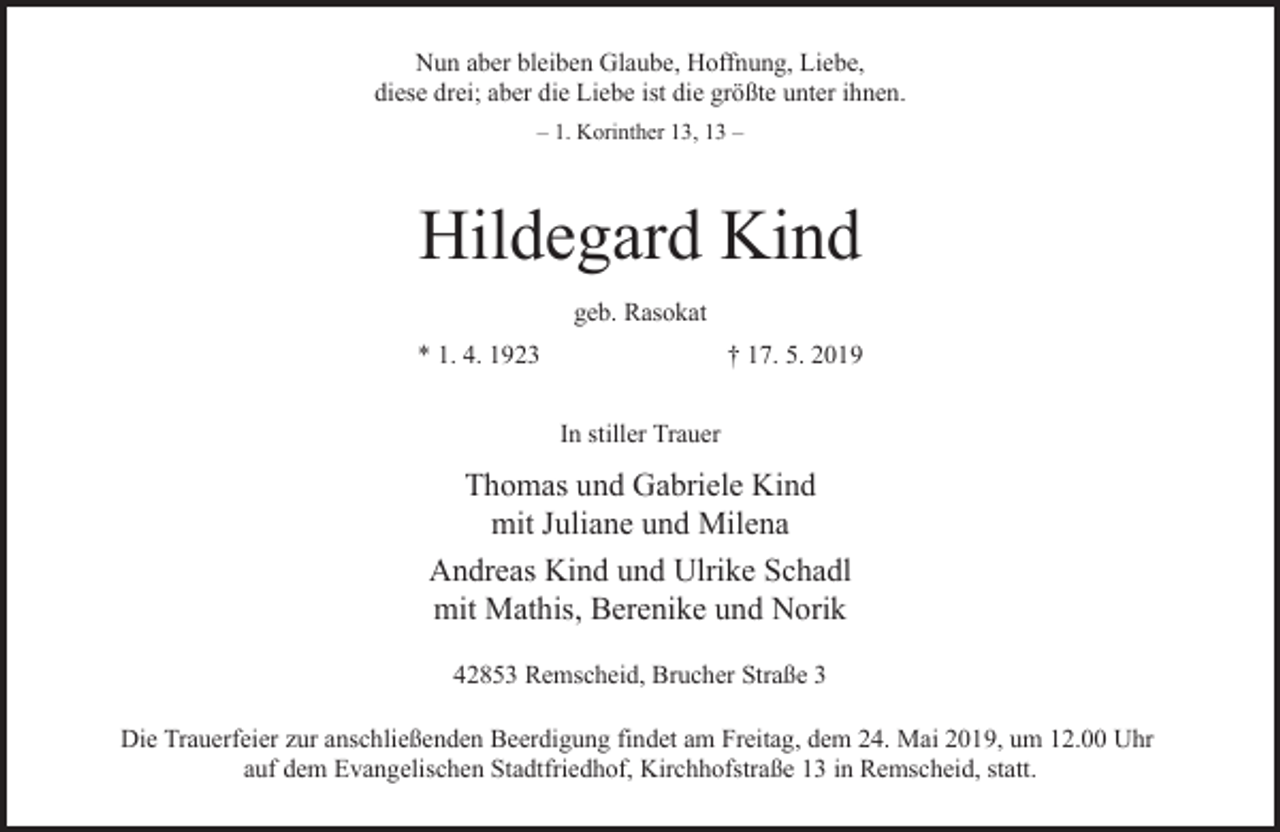 <p>Nun aber bleiben Glaube, Hoffnung, Liebe,<br />diese drei; aber die Liebe ist die größte unter ihnen.<br />– 1. Korinther 13, 13 –</p><p>Hildegard Kind<br />geb. Rasokat<br />* 1. 4. 1923</p><p>† 17. 5. 2019<br />In stiller Trauer</p><p>Thomas und Gabriele Kind<br />mit Juliane und Milena<br />Andreas Kind und Ulrike Schadl<br />mit Mathis, Berenike und Norik<br />42853 Remscheid, Brucher Straße 3<br />Die Trauerfeier zur anschließenden Beerdigung findet am Freitag, dem 24. Mai 2019, um 12.00 Uhr<br />auf dem Evangelischen Stadtfriedhof, Kirchhofstraße 13 in Remscheid, statt.</p>