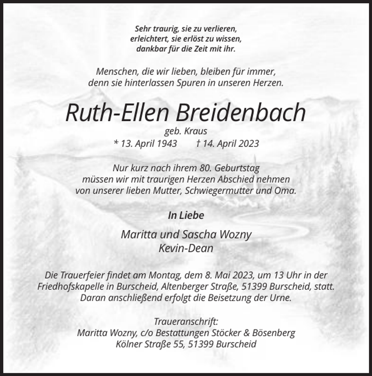 <p>Sehr traurig, sie zu verlieren,<br />erleichtert, sie erlöst zu wissen,<br />dankbar für die Zeit mit ihr.</p><p>Menschen, die wir lieben, bleiben für immer,<br />denn sie hinterlassen Spuren in unseren Herzen.</p><p>Ruth-Ellen Breidenbach<br />geb. Kraus<br />* 13. April 1943<br />† 14. April 2023<br />Nur kurz nach ihrem 80. Geburtstag<br />müssen wir mit traurigen Herzen Abschied nehmen<br />von unserer lieben Mutter, Schwiegermutter und Oma.</p><p>In Liebe<br />Maritta und Sascha Wozny<br />Kevin-Dean<br />Die Trauerfeier findet am Montag, dem 8. Mai 2023, um 13 Uhr in der<br />Friedhofskapelle in Burscheid, Altenberger Straße, 51399 Burscheid, statt.<br />Daran anschließend erfolgt die Beisetzung der Urne.<br />Traueranschrift:<br />Maritta Wozny, c/o Bestattungen Stöcker &amp; Bösenberg<br />Kölner Straße 55, 51399 Burscheid</p>