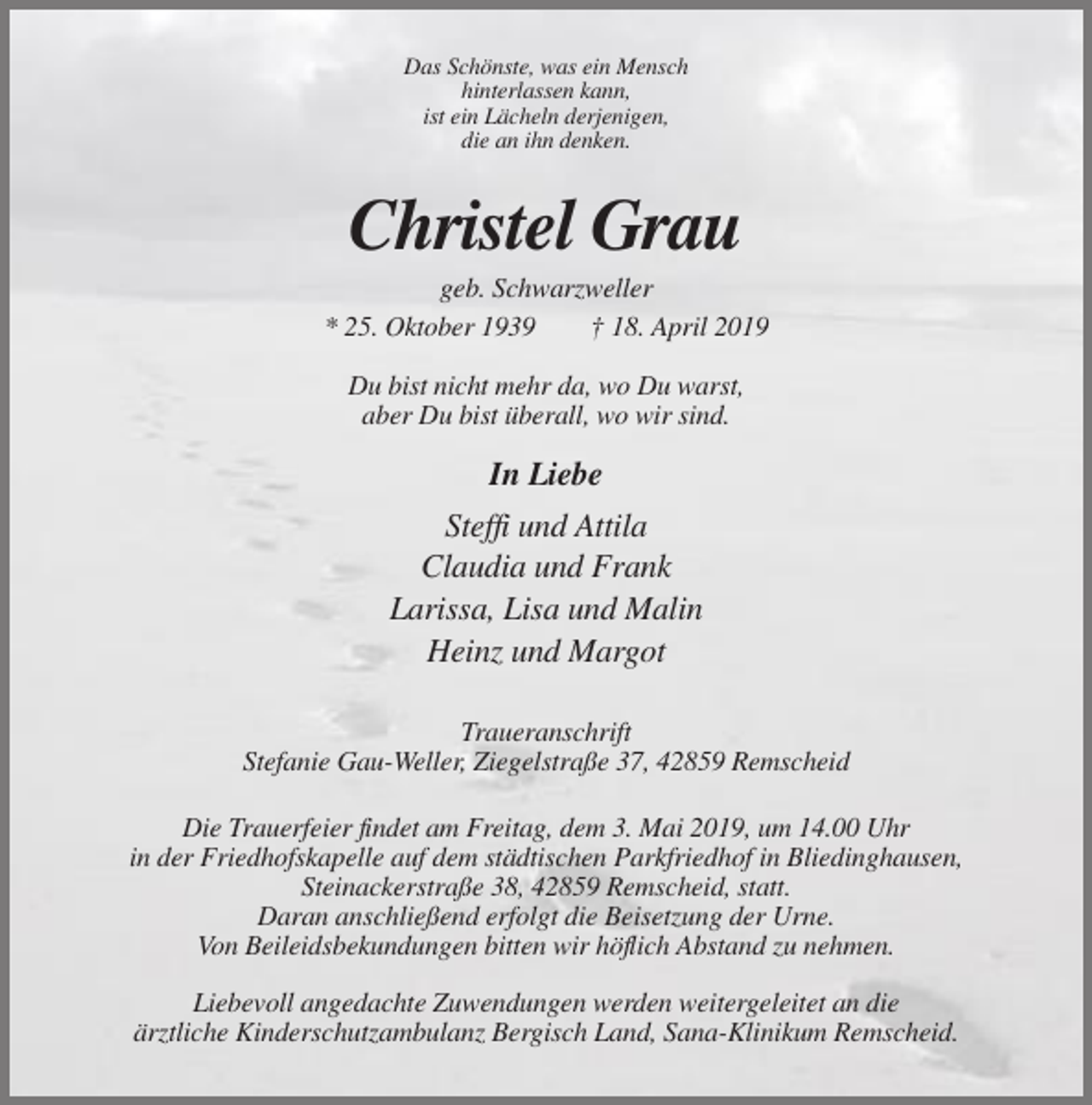 <p>Das Schönste, was ein Mensch<br />hinterlassen kann,<br />ist ein Lächeln derjenigen,<br />die an ihn denken.</p><p>Christel Grau<br />geb. Schwarzweller<br />* 25. Oktober 1939<br />† 18. April 2019<br />Du bist nicht mehr da, wo Du warst,<br />aber Du bist überall, wo wir sind.</p><p>In Liebe<br />Steffi und Attila<br />Claudia und Frank<br />Larissa, Lisa und Malin<br />Heinz und Margot<br />Traueranschrift<br />Stefanie Gau-Weller, Ziegelstraße 37, 42859 Remscheid<br />Die Trauerfeier findet am Freitag, dem 3. Mai 2019, um 14.00 Uhr<br />in der Friedhofskapelle auf dem städtischen Parkfriedhof in Bliedinghausen,<br />Steinackerstraße 38, 42859 Remscheid, statt.<br />Daran anschließend erfolgt die Beisetzung der Urne.<br />Von Beileidsbekundungen bitten wir höflich Abstand zu nehmen.<br />Liebevoll angedachte Zuwendungen werden weitergeleitet an die<br />ärztliche Kinderschutzambulanz Bergisch Land, Sana-Klinikum Remscheid.</p>