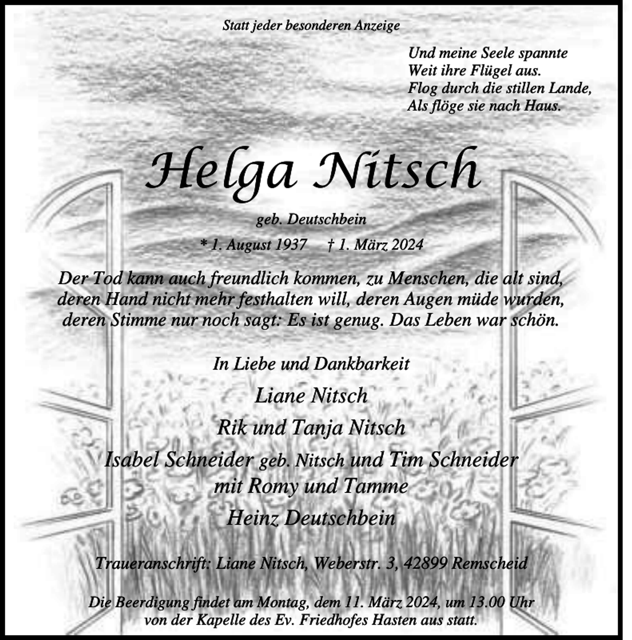 <p>Statt jeder besonderen Anzeige</p><p>Und meine Seele spannte<br />Weit ihre Flügel aus.<br />Flog durch die stillen Lande,<br />Als flöge sie nach Haus.</p><p>Helga Nitsch<br />geb. Deutschbein<br />* 1. August 1937</p><p>† 1. März 2024</p><p>Der Tod kann auch freundlich kommen, zu Menschen, die alt sind,<br />deren Hand nicht mehr festhalten will, deren Augen müde wurden,<br />deren Stimme nur noch sagt: Es ist genug. Das Leben war schön.<br />In Liebe und Dankbarkeit</p><p>Liane Nitsch<br />Rik und Tanja Nitsch<br />Isabel Schneider geb. Nitsch und Tim Schneider<br />mit Romy und Tamme<br />Heinz Deutschbein<br />Traueranschrift: Liane Nitsch, Weberstr. 3, 42899 Remscheid<br />Die Beerdigung findet am Montag, dem 11. März 2024, um 13.00 Uhr<br />von der Kapelle des Ev. Friedhofes Hasten aus statt.</p>