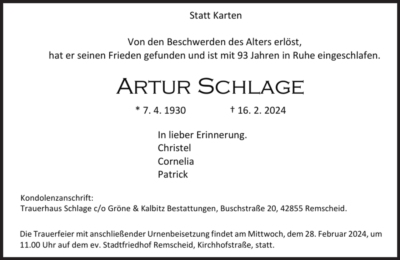 <p>Statt Karten<br />Von den Beschwerden des Alters erlöst,<br />hat er seinen Frieden gefunden und ist mit 93 Jahren in Ruhe eingeschlafen.</p><p>Artur Schlage<br />* 7. 4. 1930</p><p>† 16. 2. 2024</p><p>In lieber Erinnerung.<br />Christel<br />Cornelia<br />Patrick<br />Kondolenzanschrift:<br />Trauerhaus Schlage c/o Gröne &amp; Kalbitz Bestattungen, Buschstraße 20, 42855 Remscheid.<br />Die Trauerfeier mit anschließender Urnenbeisetzung findet am Mittwoch, dem 28. Februar 2024, um<br />11.00 Uhr auf dem ev. Stadtfriedhof Remscheid, Kirchhofstraße, statt.</p>