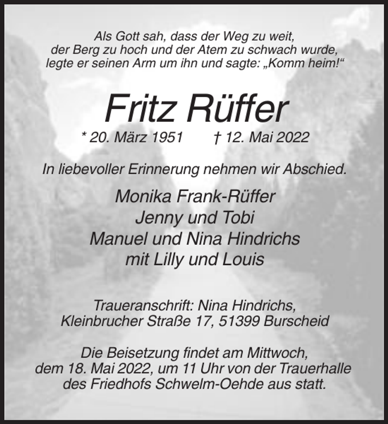 <p>Als Gott sah, dass der Weg zu weit,<br />der Berg zu hoch und der Atem zu schwach wurde,<br />legte er seinen Arm um ihn und sagte: „Komm heim!“</p><p>Fritz Rüffer<br />* 20. März 1951</p><p>† 12. Mai 2022</p><p>In liebevoller Erinnerung nehmen wir Abschied.</p><p>Monika Frank-Rüffer<br />Jenny und Tobi<br />Manuel und Nina Hindrichs<br />mit Lilly und Louis<br />Traueranschrift: Nina Hindrichs,<br />Kleinbrucher Straße 17, 51399 Burscheid<br />Die Beisetzung findet am Mittwoch,<br />dem 18. Mai 2022, um 11 Uhr von der Trauerhalle<br />des Friedhofs Schwelm-Oehde aus statt.</p>