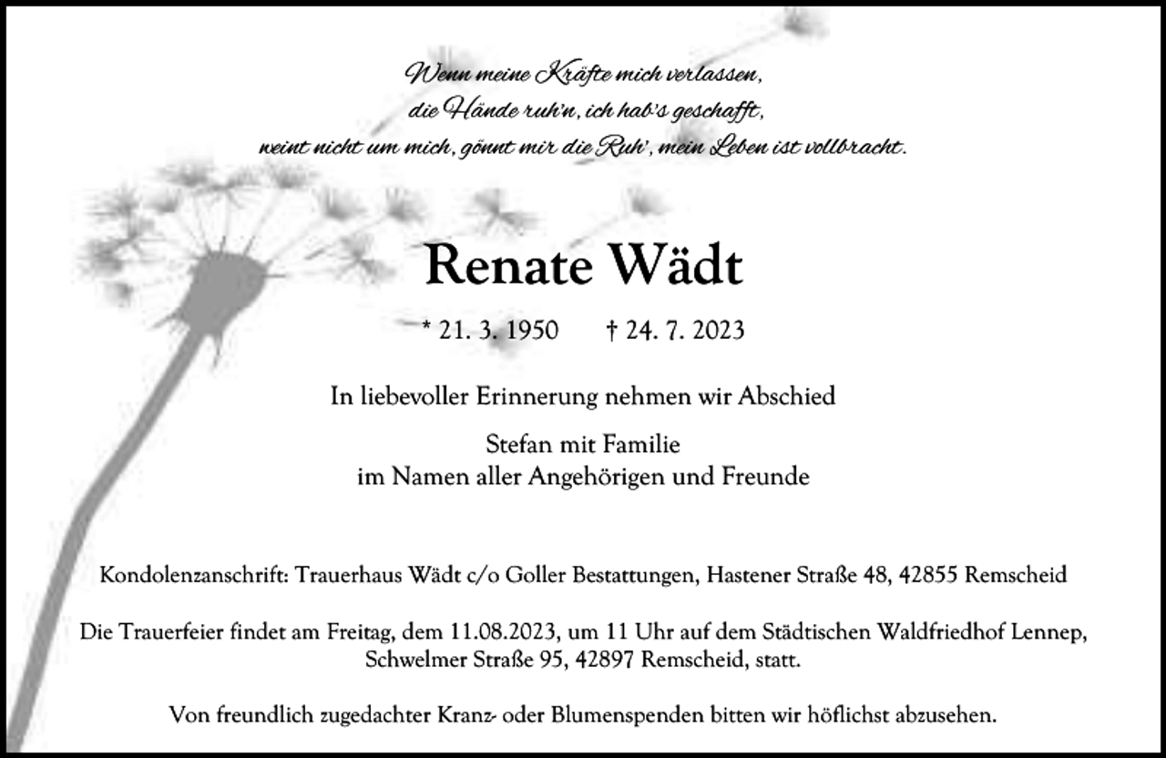<p>Wenn meine Kräfte mich verlassen,<br />die Hände ruh'n, ich hab's geschafft,<br />weint nicht um mich, gönnt mir die Ruh', mein Leben ist vollbracht.</p><p>Renate Wädt<br />* 21. 3. 1950</p><p>† 24. 7. 2023</p><p>In liebevoller Erinnerung nehmen wir Abschied<br />Stefan mit Familie<br />im Namen aller Angehörigen und Freunde<br />Kondolenzanschrift: Trauerhaus Wädt c/o Goller Bestattungen, Hastener Straße 48, 42855 Remscheid<br />Die Trauerfeier findet am Freitag, dem 11.08.2023, um 11 Uhr auf dem Städtischen Waldfriedhof Lennep,<br />Schwelmer Straße 95, 42897 Remscheid, statt.<br />Von freundlich zugedachter Kranz- oder Blumenspenden bitten wir höflichst abzusehen.</p>