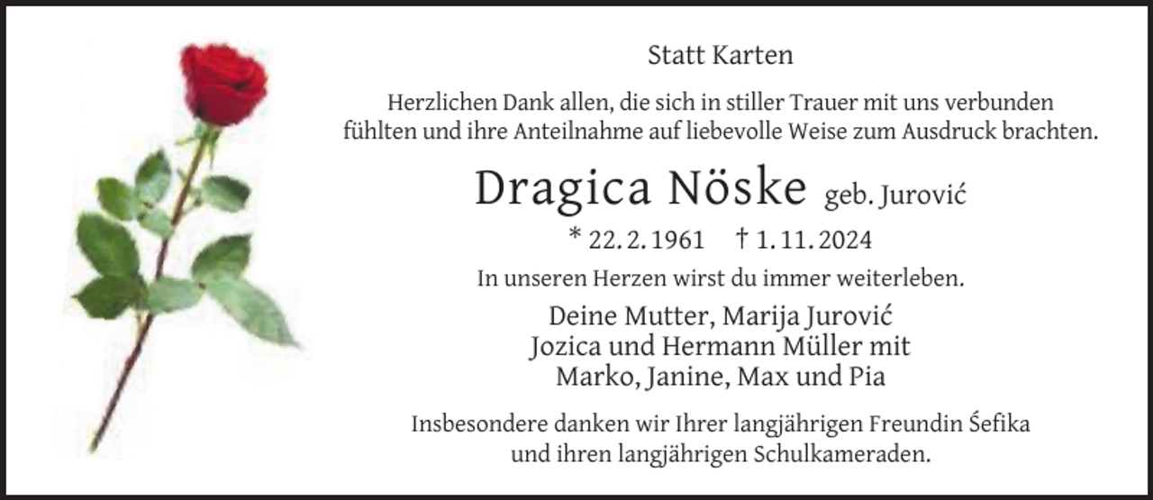 <p>Statt Karten<br />Herzlichen Dank allen, die sich in stiller Trauer mit uns verbunden<br />fühlten und ihre Anteilnahme auf liebevolle Weise zum Ausdruck brachten.</p><p>Dragica Nöske<br />* 22. 2. 1961</p><p>geb. Jurović<br />† 1. 11. 2024</p><p>In unseren Herzen wirst du immer weiterleben.</p><p>Deine Mutter, Marija Jurović<br />Jozica und Hermann Müller mit<br />Marko, Janine, Max und Pia<br />Insbesondere danken wir Ihrer langjährigen Freundin Śeﬁka<br />und ihren langjährigen Schulkameraden.</p>