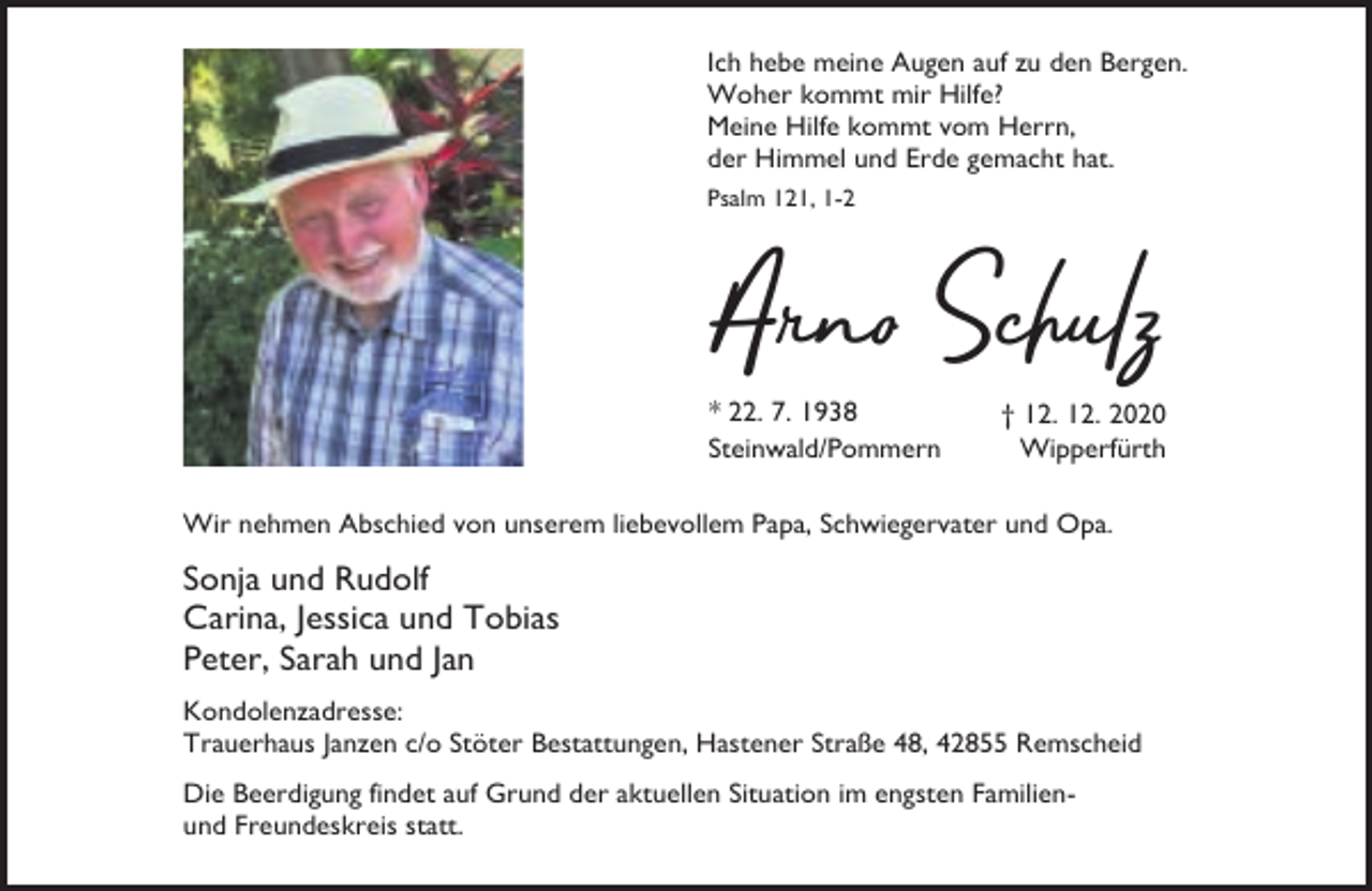 <p>Ich hebe meine Augen auf zu den Bergen.<br />Woher kommt mir Hilfe?<br />Meine Hilfe kommt vom Herrn,<br />der Himmel und Erde gemacht hat.<br />Psalm 121, 1-2</p><p>A n Schulz<br />* 22. 7. 1938<br />Steinwald/Pommern</p><p>† 12. 12. 2020<br />Wipperfürth</p><p>Wir nehmen Abschied von unserem liebevollem Papa, Schwiegervater und Opa.</p><p>Sonja und Rudolf<br />Carina, Jessica und Tobias<br />Peter, Sarah und Jan<br />Kondolenzadresse:<br />Trauerhaus Janzen c/o Stöter Bestattungen, Hastener Straße 48, 42855 Remscheid<br />Die Beerdigung findet auf Grund der aktuellen Situation im engsten Familienund Freundeskreis statt.</p>