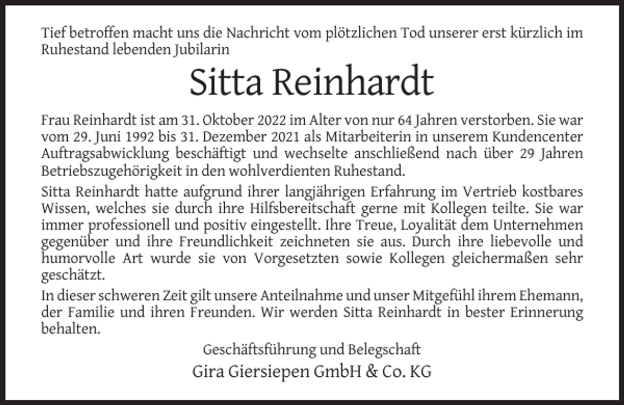 <p>Tief betroffen macht uns die Nachricht vom plötzlichen Tod unserer erst kürzlich im<br />Ruhestand lebenden Jubilarin</p><p>Sitta Reinhardt<br />Frau Reinhardt ist am 31. Oktober 2022 im Alter von nur 64 Jahren verstorben. Sie war<br />vom 29. Juni 1992 bis 31. Dezember 2021 als Mitarbeiterin in unserem Kundencenter<br />Auftragsabwicklung beschäftigt und wechselte anschließend nach über 29 Jahren<br />Betriebszugehörigkeit in den wohlverdienten Ruhestand.<br />Sitta Reinhardt hatte aufgrund ihrer langjährigen Erfahrung im Vertrieb kostbares<br />Wissen, welches sie durch ihre Hilfsbereitschaft gerne mit Kollegen teilte. Sie war<br />immer professionell und positiv eingestellt. Ihre Treue, Loyalität dem Unternehmen<br />gegenüber und ihre Freundlichkeit zeichneten sie aus. Durch ihre liebevolle und<br />humorvolle Art wurde sie von Vorgesetzten sowie Kollegen gleichermaßen sehr<br />geschätzt.<br />In dieser schweren Zeit gilt unsere Anteilnahme und unser Mitgefühl ihrem Ehemann,<br />der Familie und ihren Freunden. Wir werden Sitta Reinhardt in bester Erinnerung<br />behalten.<br />Geschäftsführung und Belegschaft</p><p>Gira Giersiepen GmbH &amp; Co. KG</p>
