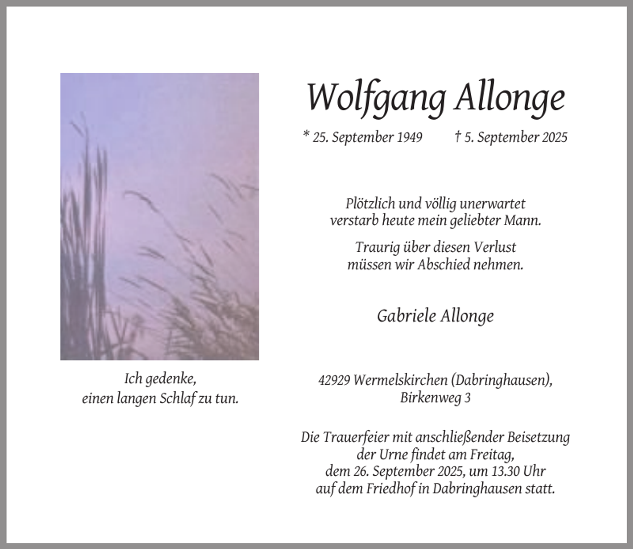 <p>Wolfgang Allonge<br />* 25. September 1949</p><p>† 5. September 2025</p><p>Plötzlich und völlig unerwartet<br />verstarb heute mein geliebter Mann.<br />Traurig über diesen Verlust<br />müssen wir Abschied nehmen.</p><p>Gabriele Allonge</p><p>Ich gedenke,<br />einen langen Schlaf zu tun.</p><p>42929 Wermelskirchen (Dabringhausen),<br />Birkenweg 3<br />Die Trauerfeier mit anschließender Beisetzung<br />der Urne findet am Freitag,<br />dem 26. September 2025, um 13.30 Uhr<br />auf dem Friedhof in Dabringhausen statt.</p>