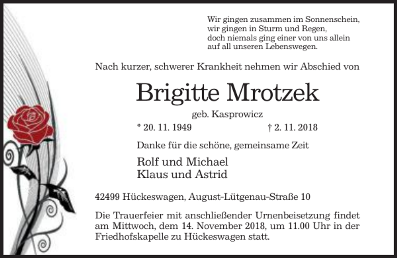 <p>Wir gingen zusammen im Sonnenschein,<br />wir gingen in Sturm und Regen,<br />doch niemals ging einer von uns allein<br />auf all unseren Lebenswegen.</p><p>Nach kurzer, schwerer Krankheit nehmen wir Abschied von</p><p>Brigitte Mrotzek<br />geb. Kasprowicz<br />* 20. 11. 1949<br />† 2. 11. 2018<br />Danke für die schöne, gemeinsame Zeit</p><p>Rolf und Michael<br />Klaus und Astrid<br />42499 Hückeswagen, August-Lütgenau-Straße 10<br />Die Trauerfeier mit anschließender Urnenbeisetzung findet<br />am Mittwoch, dem 14. November 2018, um 11.00 Uhr in der<br />Friedhofskapelle zu Hückeswagen statt.</p>