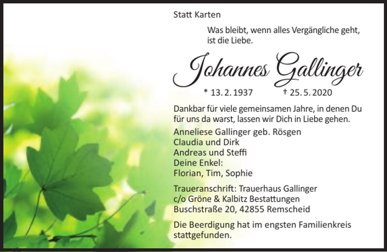 <p>Statt Karten<br />Was bleibt, wenn alles Vergängliche geht,<br />ist die Liebe.</p><p>Johannes Gallinger<br />* 13. 2. 1937</p><p>† 25. 5. 2020</p><p>Dankbar für viele gemeinsamen Jahre, in denen Du<br />für uns da warst, lassen wir Dich in Liebe gehen.<br />Anneliese Gallinger geb. Rösgen<br />Claudia und Dirk<br />Andreas und Steffi<br />Deine Enkel:<br />Florian, Tim, Sophie<br />Traueranschrift: Trauerhaus Gallinger<br />c/o Gröne &amp; Kalbitz Bestattungen<br />Buschstraße 20, 42855 Remscheid<br />Die Beerdigung hat im engsten Familienkreis<br />stattgefunden.</p>