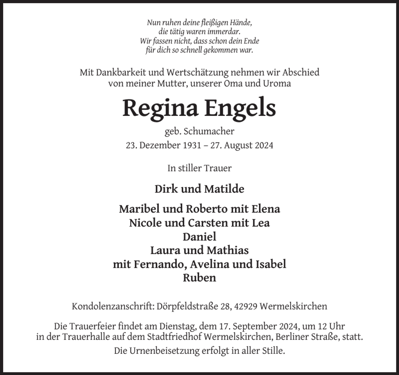 <p>Nun ruhen deine fleißigen Hände,<br />die tätig waren immerdar.<br />Wir fassen nicht, dass schon dein Ende<br />für dich so schnell gekommen war.</p><p>Mit Dankbarkeit und Wertschätzung nehmen wir Abschied<br />von meiner Mutter, unserer Oma und Uroma</p><p>Regina Engels<br />geb. Schumacher<br />23. Dezember 1931 – 27. August 2024<br />In stiller Trauer</p><p>Dirk und Matilde<br />Maribel und Roberto mit Elena<br />Nicole und Carsten mit Lea<br />Daniel<br />Laura und Mathias<br />mit Fernando, Avelina und Isabel<br />Ruben<br />Kondolenzanschrift: Dörpfeldstraße 28, 42929 Wermelskirchen<br />Die Trauerfeier findet am Dienstag, dem 17. September 2024, um 12 Uhr<br />in der Trauerhalle auf dem Stadtfriedhof Wermelskirchen, Berliner Straße, statt.<br />Die Urnenbeisetzung erfolgt in aller Stille.</p>