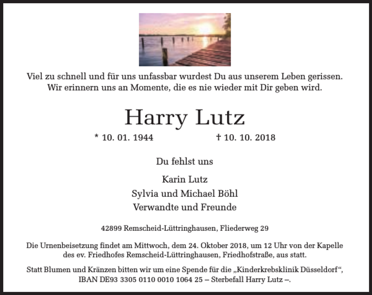 <p>Viel zu schnell und für uns unfassbar wurdest Du aus unserem Leben gerissen.<br />Wir erinnern uns an Momente, die es nie wieder mit Dir geben wird.</p><p>Harry Lutz</p><p>* 10. 01. 1944</p><p>† 10. 10. 2018</p><p>Du fehlst uns<br />Karin Lutz<br />Sylvia und Michael Böhl<br />Verwandte und Freunde<br />42899 Remscheid-Lüttringhausen, Fliederweg 29<br />Die Urnenbeisetzung findet am Mittwoch, dem 24. Oktober 2018, um 12 Uhr von der Kapelle<br />des ev. Friedhofes Remscheid-Lüttringhausen, Friedhofstraße, aus statt.<br />Statt Blumen und Kränzen bitten wir um eine Spende für die „Kinderkrebsklinik Düsseldorf “,<br />IBAN DE9305 011064 25 – Sterbefall Harry Lutz –.</p>