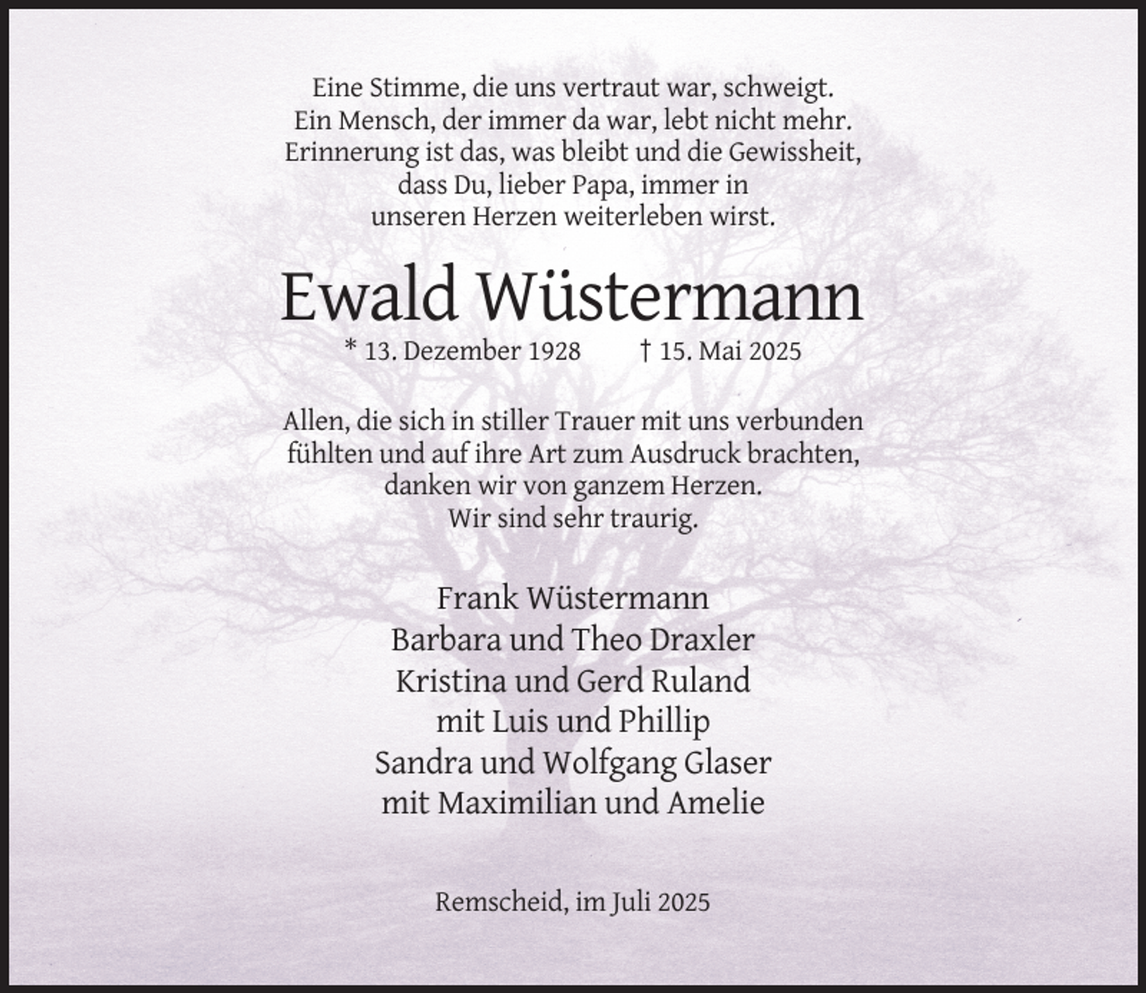 <p>Eine Stimme, die uns vertraut war, schweigt.<br />Ein Mensch, der immer da war, lebt nicht mehr.<br />Erinnerung ist das, was bleibt und die Gewissheit,<br />dass Du, lieber Papa, immer in<br />unseren Herzen weiterleben wirst.</p><p>Ewald Wüstermann<br />* 13. Dezember 1928</p><p>† 15. Mai 2025</p><p>Allen, die sich in stiller Trauer mit uns verbunden<br />fühlten und auf ihre Art zum Ausdruck brachten,<br />danken wir von ganzem Herzen.<br />Wir sind sehr traurig.</p><p>Frank Wüstermann<br />Barbara und Theo Draxler<br />Kristina und Gerd Ruland<br />mit Luis und Phillip<br />Sandra und Wolfgang Glaser<br />mit Maximilian und Amelie<br />Remscheid, im Juli 2025</p>