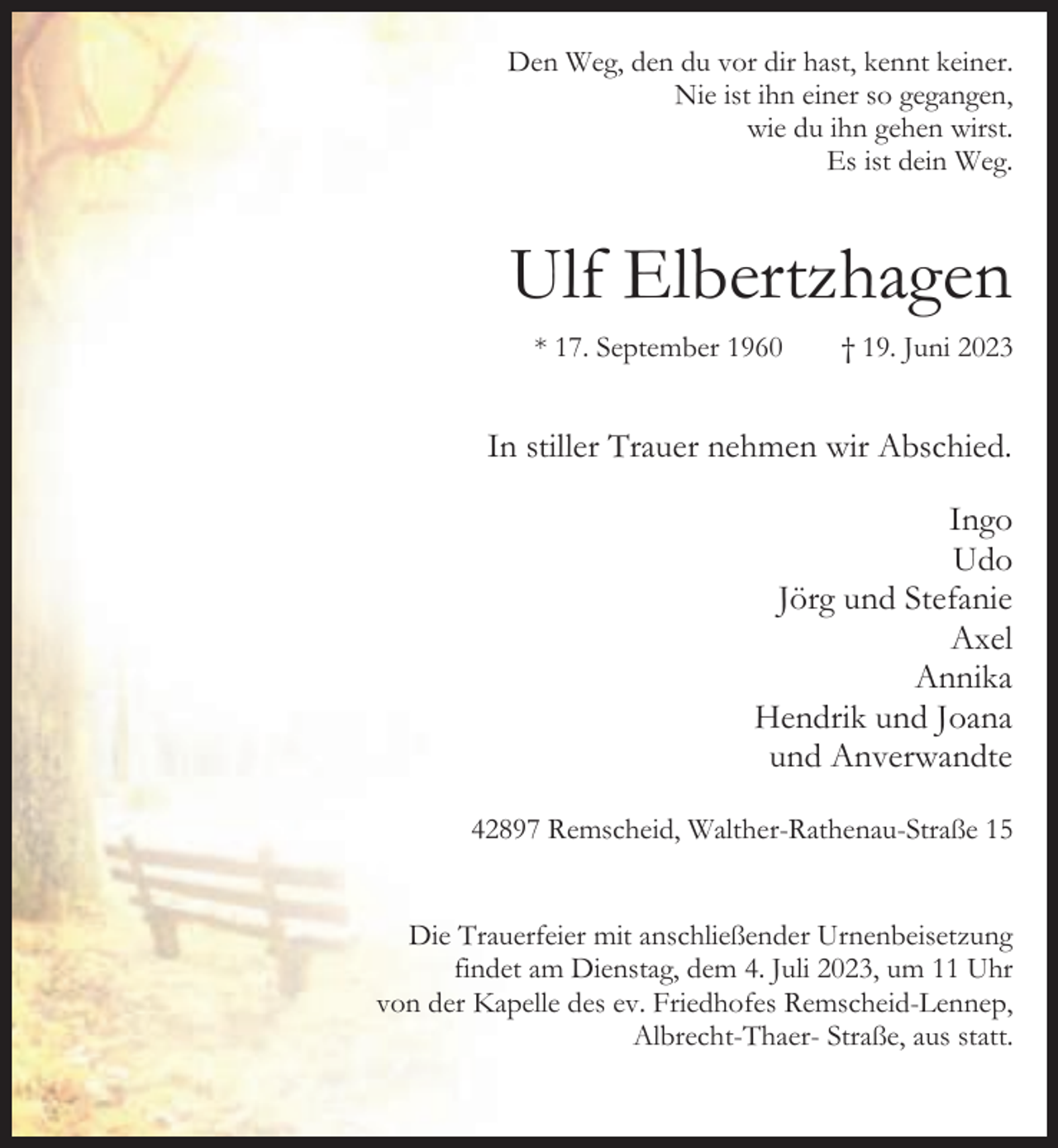 <p>Den Weg, den du vor dir hast, kennt keiner.<br />Nie ist ihn einer so gegangen,<br />wie du ihn gehen wirst.<br />Es ist dein Weg.</p><p>Ulf Elbertzhagen<br />* 17. September 1960</p><p>† 19. Juni 2023</p><p>In stiller Trauer nehmen wir Abschied.<br />Ingo<br />Udo<br />Jörg und Stefanie<br />Axel<br />Annika<br />Hendrik und Joana<br />und Anverwandte<br />42897 Remscheid, Walther-Rathenau-Straße 15<br />Die Trauerfeier mit anschließender Urnenbeisetzung<br />findet am Dienstag, dem 4. Juli 2023, um 11 Uhr<br />von der Kapelle des ev. Friedhofes Remscheid-Lennep,<br />Albrecht-Thaer- Straße, aus statt.</p>