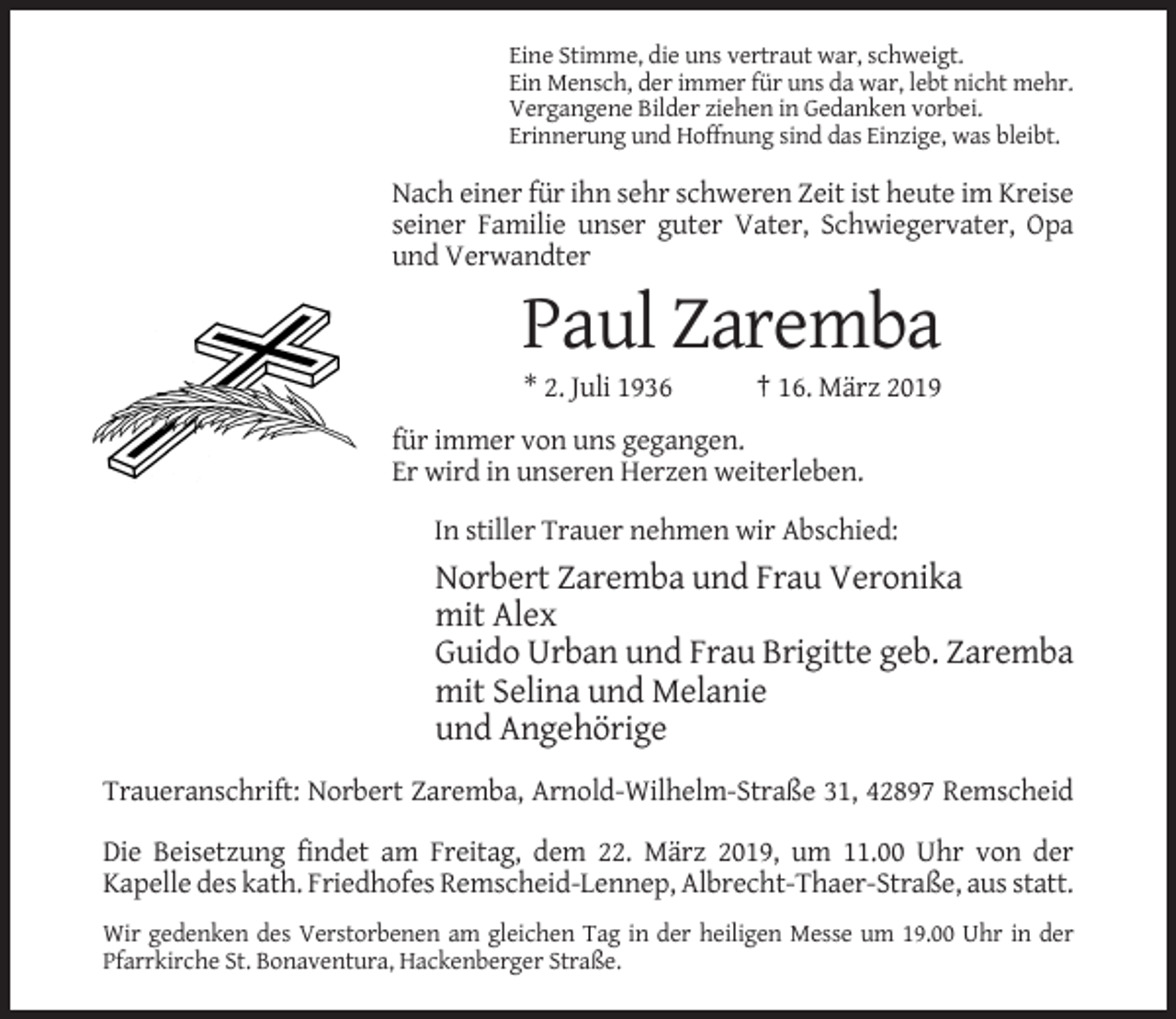 <p>Eine Stimme, die uns vertraut war, schweigt.<br />Ein Mensch, der immer für uns da war, lebt nicht mehr.<br />Vergangene Bilder ziehen in Gedanken vorbei.<br />Erinnerung und Hoffnung sind das Einzige, was bleibt.</p><p>Nach einer für ihn sehr schweren Zeit ist heute im Kreise<br />seiner Familie unser guter Vater, Schwiegervater, Opa<br />und Verwandter</p><p>Paul Zaremba<br />* 2. Juli 1936</p><p>† 16. März 2019</p><p>für immer von uns gegangen.<br />Er wird in unseren Herzen weiterleben.<br />In stiller Trauer nehmen wir Abschied:</p><p>Norbert Zaremba und Frau Veronika<br />mit Alex<br />Guido Urban und Frau Brigitte geb. Zaremba<br />mit Selina und Melanie<br />und Angehörige<br />Traueranschrift: Norbert Zaremba, Arnold-Wilhelm-Straße 31, 42897 Remscheid<br />Die Beisetzung findet am Freitag, dem 22. März 2019, um 11.00 Uhr von der<br />Kapelle des kath. Friedhofes Remscheid-Lennep, Albrecht-Thaer-Straße, aus statt.<br />Wir gedenken des Verstorbenen am gleichen Tag in der heiligen Messe um 19.00 Uhr in der<br />Pfarrkirche St. Bonaventura, Hackenberger Straße.</p>