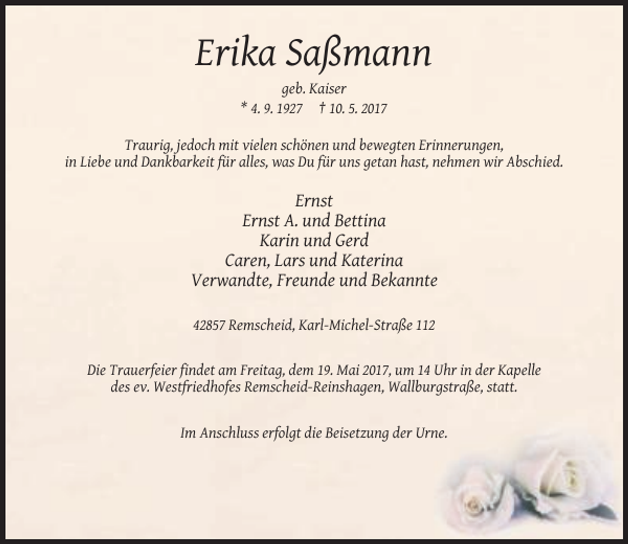 <p>Erika Saßmann<br />geb. Kaiser<br />* 4. 9. 1927 † 10. 5. 2017<br />Traurig, jedoch mit vielen schönen und bewegten Erinnerungen,<br />in Liebe und Dankbarkeit für alles, was Du für uns getan hast, nehmen wir Abschied.</p><p>Ernst<br />Ernst A. und Bettina<br />Karin und Gerd<br />Caren, Lars und Katerina<br />Verwandte, Freunde und Bekannte<br />42857 Remscheid, Karl-Michel-Straße 112</p><p>Die Trauerfeier findet am Freitag, dem 19. Mai 2017, um 14 Uhr in der Kapelle<br />des ev. Westfriedhofes Remscheid-Reinshagen, Wallburgstraße, statt.</p><p>Im Anschluss erfolgt die Beisetzung der Urne.</p>