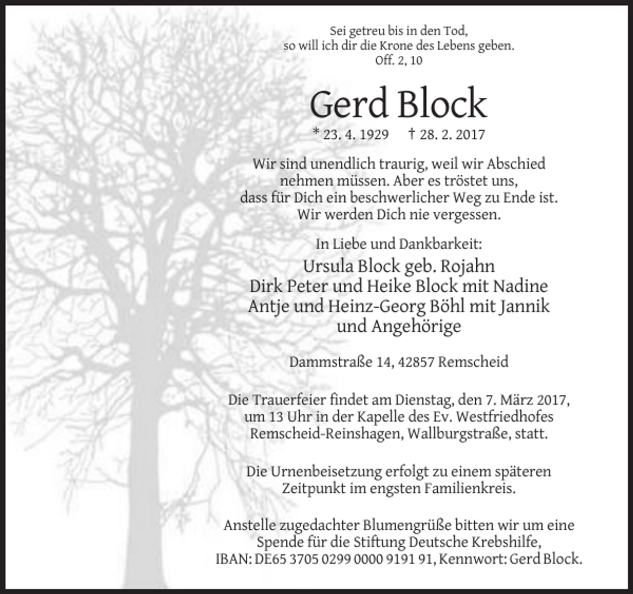 <p>Sei getreu bis in den Tod,<br />so will ich dir die Krone des Lebens geben.<br />Off. 2, 10</p><p>Gerd Block<br />* 23. 4. 1929</p><p>† 28. 2. 2017</p><p>Wir sind unendlich traurig, weil wir Abschied<br />nehmen müssen. Aber es tröstet uns,<br />dass für Dich ein beschwerlicher Weg zu Ende ist.<br />Wir werden Dich nie vergessen.<br />In Liebe und Dankbarkeit:</p><p>Ursula Block geb. Rojahn<br />Dirk Peter und Heike Block mit Nadine<br />Antje und Heinz-Georg Böhl mit Jannik<br />und Angehörige<br />Dammstraße 14, 42857 Remscheid<br />Die Trauerfeier findet am Dienstag, den 7. März 2017,<br />um 13 Uhr in der Kapelle des Ev. Westfriedhofes<br />Remscheid-Reinshagen, Wallburgstraße, statt.<br />Die Urnenbeisetzung erfolgt zu einem späteren<br />Zeitpunkt im engsten Familienkreis.<br />Anstelle zugedachter Blumengrüße bitten wir um eine<br />Spende für die Stiftung Deutsche Krebshilfe,<br />IBAN: DE65 3705 0299 0000 91, Kennwort: Gerd Block.</p>