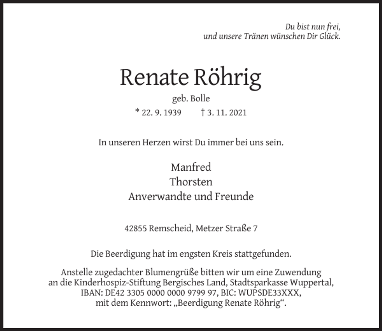<p>Du bist nun frei,<br />und unsere Tränen wünschen Dir Glück.</p><p>Renate Röhrig<br />geb. Bolle<br />* 22. 9. 1939<br />† 3. 11. 2021</p><p>In unseren Herzen wirst Du immer bei uns sein.</p><p>Manfred<br />Thorsten<br />Anverwandte und Freunde<br />42855 Remscheid, Metzer Straße 7<br />Die Beerdigung hat im engsten Kreis stattgefunden.<br />Anstelle zugedachter Blumengrüße bitten wir um eine Zuwendung<br />an die Kinderhospiz-Stiftung Bergisches Land, Stadtsparkasse Wuppertal,<br />IBAN: DE42 3305 9797, BIC: WUPSDE33XXX,<br />mit dem Kennwort: „Beerdigung Renate Röhrig“.</p>