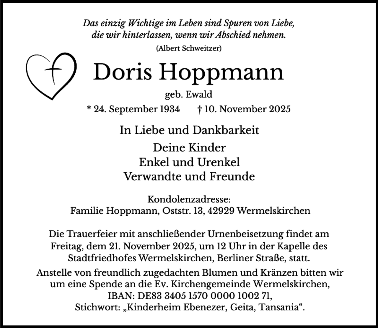 <p>Das einzig Wichtige im Leben sind Spuren von Liebe,<br />die wir hinterlassen, wenn wir Abschied nehmen.<br />(Albert Schweitzer)</p><p>Doris Hoppmann<br />geb. Ewald<br />* 24. September 1934</p><p>† 10. November 2025</p><p>In Liebe und Dankbarkeit<br />Deine Kinder<br />Enkel und Urenkel<br />Verwandte und Freunde<br />Kondolenzadresse:<br />Familie Hoppmann, Oststr. 13, 42929 Wermelskirchen<br />Die Trauerfeier mit anschließender Urnenbeisetzung findet am<br />Freitag, dem 21. November 2025, um 12 Uhr in der Kapelle des<br />Stadtfriedhofes Wermelskirchen, Berliner Straße, statt.</p><p>Anstelle von freundlich zugedachten Blumen und Kränzen bitten wir<br />um eine Spende an die Ev. Kirchengemeinde Wermelskirchen,<br />IBAN: DE8405 157000 1002 71,<br />Stichwort: „Kinderheim Ebenezer, Geita, Tansania“.</p>