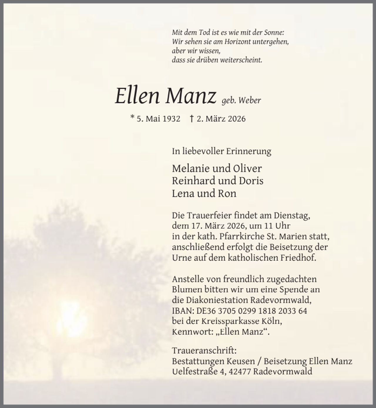 <p>Mit dem Tod ist es wie mit der Sonne:<br />Wir sehen sie am Horizont untergehen,<br />aber wir wissen,<br />dass sie drüben weiterscheint.</p><p>Ellen Manz</p><p>geb. Weber</p><p>* 5. Mai 1932 † 2. März 2026<br />In liebevoller Erinnerung</p><p>Melanie und Oliver<br />Reinhard und Doris<br />Lena und Ron<br />Die Trauerfeier ﬁndet am Dienstag,<br />dem 17. März 2026, um 11 Uhr<br />in der kath. Pfarrkirche St. Marien statt,<br />anschließend erfolgt die Beisetzung der<br />Urne auf dem katholischen Friedhof.<br />Anstelle von freundlich zugedachten<br />Blumen bitten wir um eine Spende an<br />die Diakoniestation Radevormwald,<br />IBAN: DE36 3705 0299 1818 2033 64<br />bei der Kreissparkasse Köln,<br />Kennwort: „Ellen Manz“.<br />Traueranschrift:<br />Bestattungen Keusen / Beisetzung Ellen Manz<br />Uelfestraße 4, 42477 Radevormwald</p>
