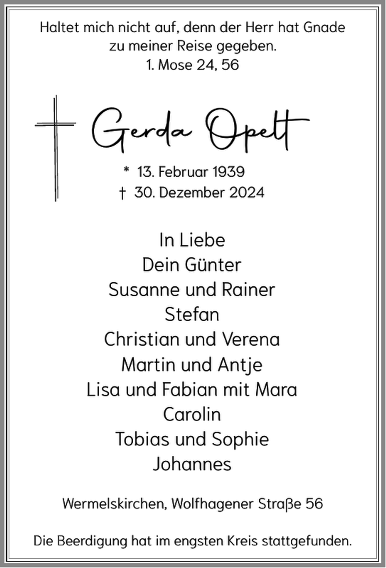 <p>Haltet mich nicht auf, denn der Herr hat Gnade<br />zu meiner Reise gegeben.<br />1. Mose 24, 56</p><p>Gerda Opelt<br />* 13. Februar 1939<br />† 30. Dezember 2024</p><p>In Liebe<br />Dein Günter<br />Susanne und Rainer<br />Stefan<br />Christian und Verena<br />Martin und Antje<br />Lisa und Fabian mit Mara<br />Carolin<br />Tobias und Sophie<br />Johannes<br />Wermelskirchen, Wolfhagener Straße 56<br />Die Beerdigung hat im engsten Kreis stattgefunden.</p>