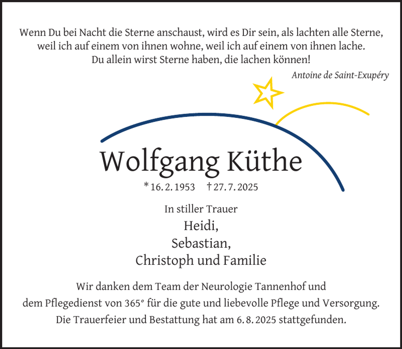 <p>Wenn Du bei Nacht die Sterne anschaust, wird es Dir sein, als lachten alle Sterne,<br />weil ich auf einem von ihnen wohne, weil ich auf einem von ihnen lache.<br />Du allein wirst Sterne haben, die lachen können!<br />Antoine de Saint-Exupéry</p><p>Wolfgang Küthe<br />* 16. 2. 1953</p><p>† 27. 7. 2025</p><p>In stiller Trauer</p><p>Heidi,<br />Sebastian,<br />Christoph und Familie<br />Wir danken dem Team der Neurologie Tannenhof und<br />dem Pﬂegedienst von 365° für die gute und liebevolle Pﬂege und Versorgung.<br />Die Trauerfeier und Bestattung hat am 6. 8. 2025 stattgefunden.</p>