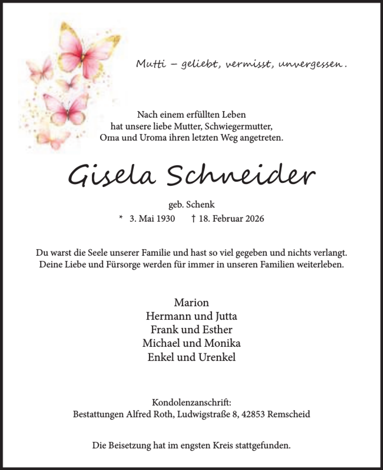<p>M</p><p>–</p><p>b ,</p><p>i s ,</p><p>r e</p><p>.</p><p>Nach einem erfüllten Leben<br />hat unsere liebe Mutter, Schwiegermutter,<br />Oma und Uroma ihren letzten Weg angetreten.</p><p>Gi l</p><p>S</p><p>i</p><p>geb. Schenk<br />* 3. Mai 1930<br />† 18. Februar 2026<br />Du warst die Seele unserer Familie und hast so viel gegeben und nichts verlangt.<br />Deine Liebe und Fürsorge werden für immer in unseren Familien weiterleben.</p><p>Marion<br />Hermann und Jutta<br />Frank und Esther<br />Michael und Monika<br />Enkel und Urenkel</p><p>Kondolenzanschrift:<br />Bestattungen Alfred Roth, Ludwigstraße 8, 42853 Remscheid<br />Die Beisetzung hat im engsten Kreis stattgefunden.</p>