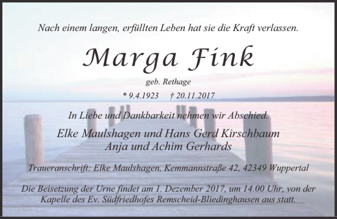 <p>Nach einem langen, erfüllten Leben hat sie die Kraft verlassen.</p><p>Marga Fink<br />geb. Rethage<br />* 9.4.1923</p><p>† 20.11.2017</p><p>In Liebe und Dankbarkeit nehmen wir Abschied.</p><p>Elke Maulshagen und Hans Gerd Kirschbaum<br />Anja und Achim Gerhards<br />Traueranschrift: Elke Maulshagen, Kemmannstraße 42, 42349 Wuppertal<br />Die Beisetzung der Urne findet am 1. Dezember 2017, um 14.00 Uhr, von der<br />Kapelle des Ev. Südfriedhofes Remscheid-Bliedinghausen aus statt.</p>
