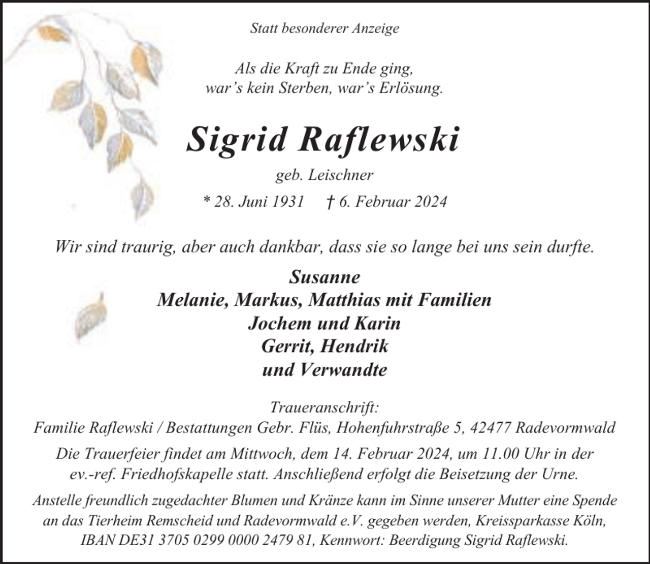 <p>Statt besonderer Anzeige</p><p>Als die Kraft zu Ende ging,<br />war’s kein Sterben, war’s Erlösung.</p><p>Sigrid Raflewski<br />geb. Leischner<br />* 28. Juni 1931</p><p>† 6. Februar 2024</p><p>Wir sind traurig, aber auch dankbar, dass sie so lange bei uns sein durfte.</p><p>Susanne<br />Melanie, Markus, Matthias mit Familien<br />Jochem und Karin<br />Gerrit, Hendrik<br />und Verwandte<br />Traueranschrift:<br />Familie Raflewski / Bestattungen Gebr. Flüs, Hohenfuhrstraße 5, 42477 Radevormwald<br />Die Trauerfeier findet am Mittwoch, dem 14. Februar 2024, um 11.00 Uhr in der<br />ev.-ref. Friedhofskapelle statt. Anschließend erfolgt die Beisetzung der Urne.<br />Anstelle freundlich zugedachter Blumen und Kränze kann im Sinne unserer Mutter eine Spende<br />an das Tierheim Remscheid und Radevormwald e.V. gegeben werden, Kreissparkasse Köln,<br />IBAN DE31 3705 0299 0000 2479 81, Kennwort: Beerdigung Sigrid Raflewski.</p>