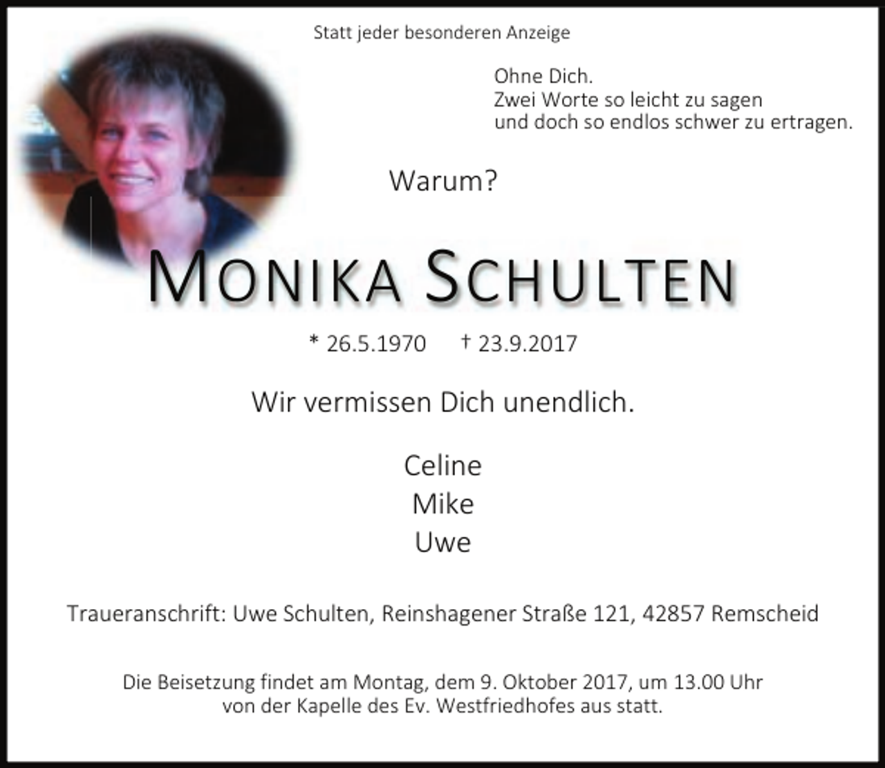 <p>Statt jeder besonderen Anzeige</p><p>Ohne Dich.<br />Zwei Worte so leicht zu sagen<br />und doch so endlos schwer zu ertragen.</p><p>Warum?</p><p>M ONIKA S CHULTEN<br />* 26.5.1970</p><p>† 23.9.2017</p><p>Wir vermissen Dich unendlich.<br />Celine<br />Mike<br />Uwe<br />Traueranschrift: Uwe Schulten, Reinshagener Straße 121, 42857 Remscheid<br />Die Beisetzung findet am Montag, dem 9. Oktober 2017, um 13.00 Uhr<br />von der Kapelle des Ev. Westfriedhofes aus statt.</p>
