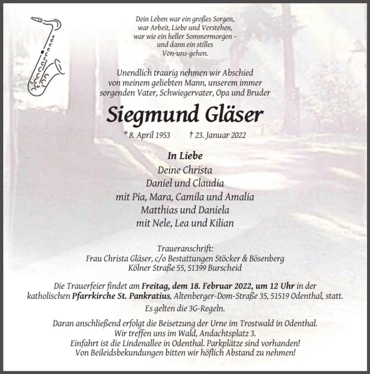 <p>Dein Leben war ein großes Sorgen,<br />war Arbeit, Liebe und Verstehen,<br />war wie ein heller Sommermorgen –<br />und dann ein stilles<br />Von-uns-gehen.</p><p>Unendlich traurig nehmen wir Abschied<br />von meinem geliebten Mann, unserem immer<br />sorgenden Vater, Schwiegervater, Opa und Bruder</p><p>Siegmund Gläser<br />* 8. April 1953</p><p>† 23. Januar 2022</p><p>In Liebe<br />Deine Christa<br />Daniel und Claudia<br />mit Pia, Mara, Camila und Amalia<br />Matthias und Daniela<br />mit Nele, Lea und Kilian<br />Traueranschrift:<br />Frau Christa Gläser, c/o Bestattungen Stöcker &amp; Bösenberg<br />Kölner Straße 55, 51399 Burscheid<br />Die Trauerfeier findet am Freitag, dem 18. Februar 2022, um 12 Uhr in der<br />katholischen Pfarrkirche St. Pankratius, Altenberger-Dom-Straße 35, 51519 Odenthal, statt.<br />Es gelten die 3G-Regeln.<br />Daran anschließend erfolgt die Beisetzung der Urne im Trostwald in Odenthal.<br />Wir treffen uns im Wald, Andachtsplatz 3.<br />Einfahrt ist die Lindenallee in Odenthal. Parkplätze sind vorhanden!<br />Von Beileidsbekundungen bitten wir höflich Abstand zu nehmen!</p>