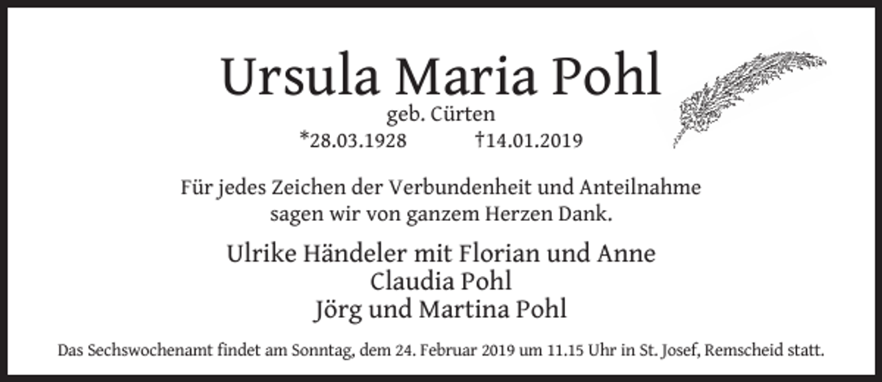 <p>Ursula Maria Pohl<br />geb. Cürten<br />*28.03.1928<br />†14.01.2019</p><p>Für jedes Zeichen der Verbundenheit und Anteilnahme<br />sagen wir von ganzem Herzen Dank.</p><p>Ulrike Händeler mit Florian und Anne<br />Claudia Pohl<br />Jörg und Martina Pohl<br />Das Sechswochenamt ﬁndet am Sonntag, dem 24. Februar 2019 um 11.15 Uhr in St. Josef, Remscheid statt.</p>