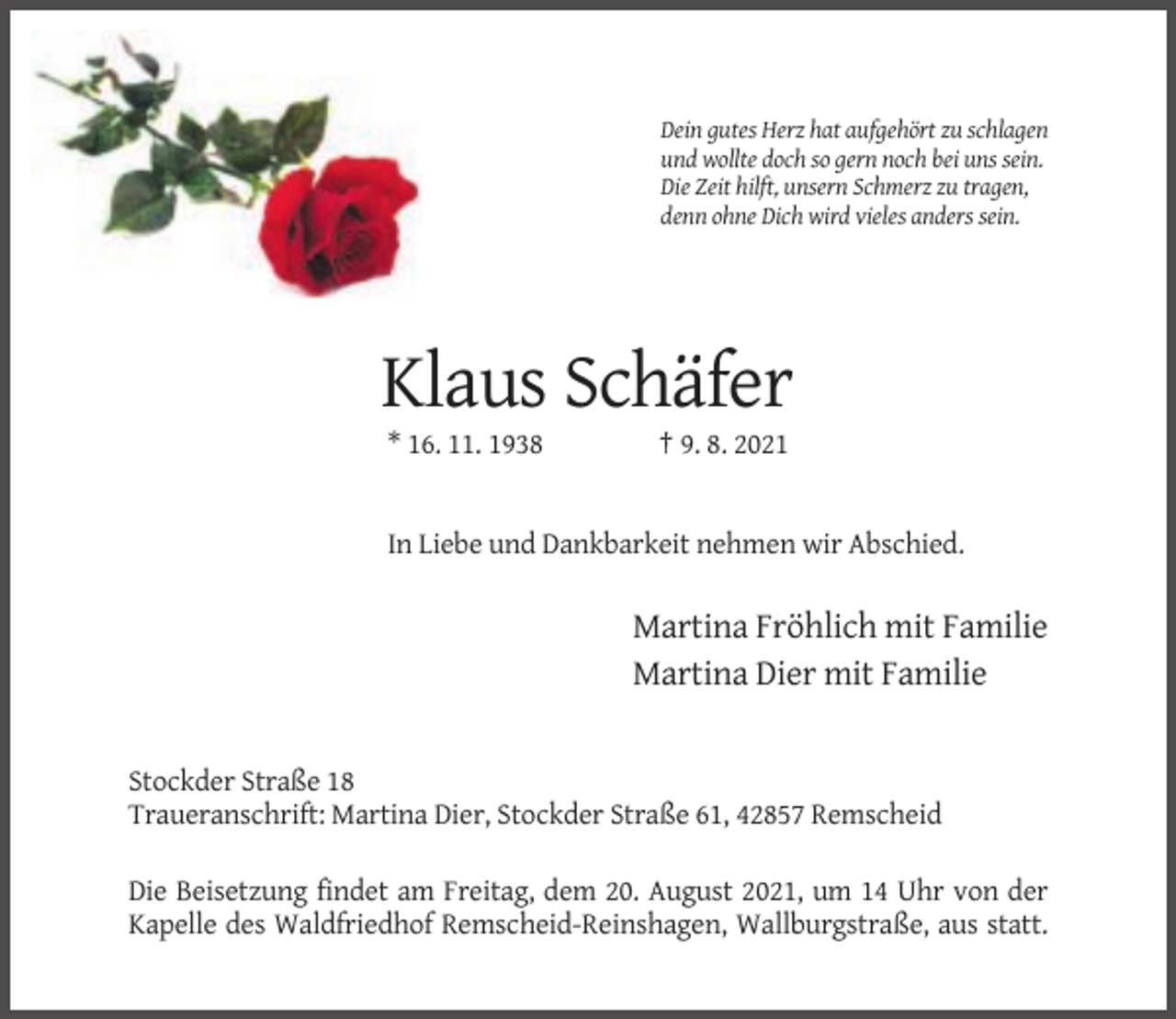 <p>Dein gutes Herz hat aufgehört zu schlagen<br />und wollte doch so gern noch bei uns sein.<br />Die Zeit hilft, unsern Schmerz zu tragen,<br />denn ohne Dich wird vieles anders sein.</p><p>Klaus Schäfer<br />* 16. 11. 1938</p><p>† 9. 8. 2021</p><p>In Liebe und Dankbarkeit nehmen wir Abschied.</p><p>Martina Fröhlich mit Familie<br />Martina Dier mit Familie</p><p>Stockder Straße 18<br />Traueranschrift: Martina Dier, Stockder Straße 61, 42857 Remscheid<br />Die Beisetzung findet am Freitag, dem 20. August 2021, um 14 Uhr von der<br />Kapelle des Waldfriedhof Remscheid-Reinshagen, Wallburgstraße, aus statt.</p>