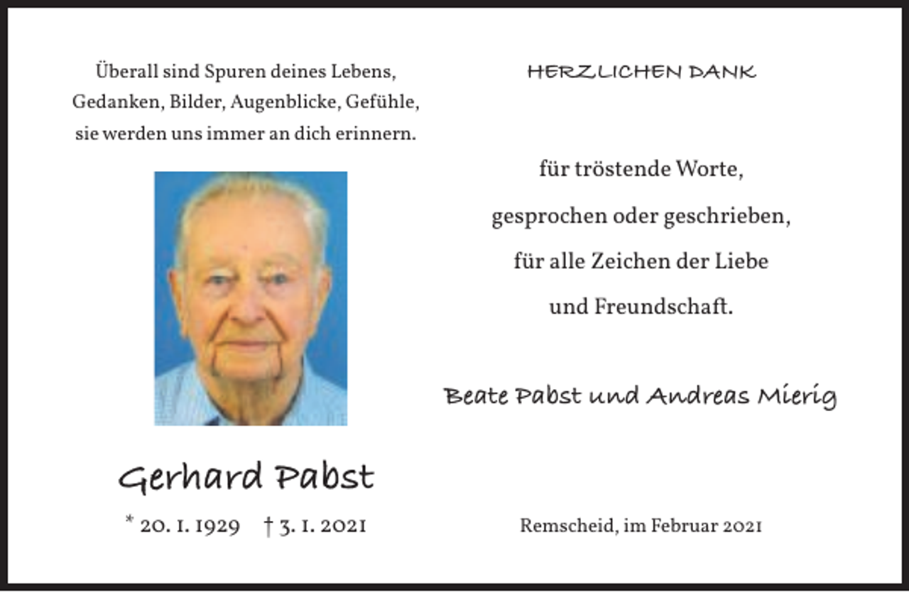 <p>Überall sind Spuren deines Lebens,</p><p>HERZLICHEN DANK</p><p>Gedanken, Bilder, Augenblicke, Gefühle,<br />sie werden uns immer an dich erinnern.</p><p>für tröstende Worte,<br />gesprochen oder geschrieben,<br />für alle Zeichen der Liebe<br />und Freundschaft.</p><p>Beate Pabst und Andreas Mierig</p><p>Gerhard Pabst<br />* 20. 1. 1929</p><p>† 3. 1. 2021</p><p>Remscheid, im Februar 2021</p>