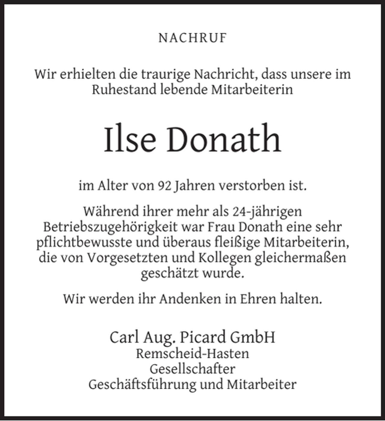 <p>NACHRUF<br />Wir erhielten die traurige Nachricht, dass unsere im<br />Ruhestand lebende Mitarbeiterin</p><p>Ilse Donath<br />im Alter von 92 Jahren verstorben ist.<br />Während ihrer mehr als 24-jährigen<br />Betriebszugehörigkeit war Frau Donath eine sehr<br />pﬂichtbewusste und überaus ﬂeißige Mitarbeiterin,<br />die von Vorgesetzten und Kollegen gleichermaßen<br />geschätzt wurde.<br />Wir werden ihr Andenken in Ehren halten.</p><p>Carl Aug. Picard GmbH</p><p>Remscheid-Hasten<br />Gesellschafter<br />Geschäftsführung und Mitarbeiter</p>