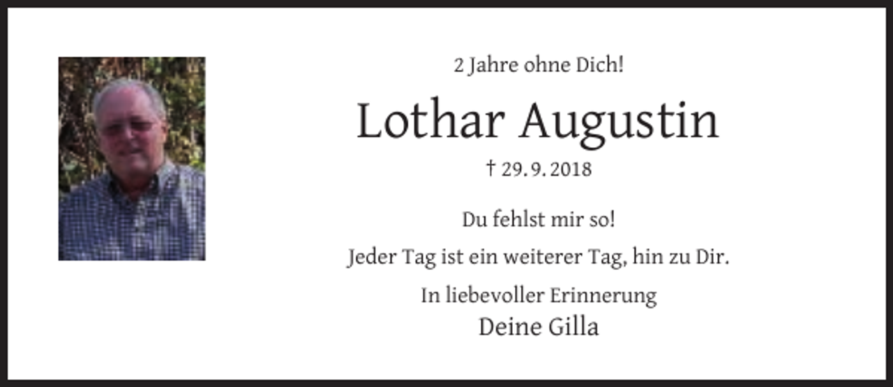 <p>2 Jahre ohne Dich!</p><p>Lothar Augustin<br />† 29. 9. 2018</p><p>Du fehlst mir so!<br />Jeder Tag ist ein weiterer Tag, hin zu Dir.<br />In liebevoller Erinnerung</p><p>Deine Gilla</p>