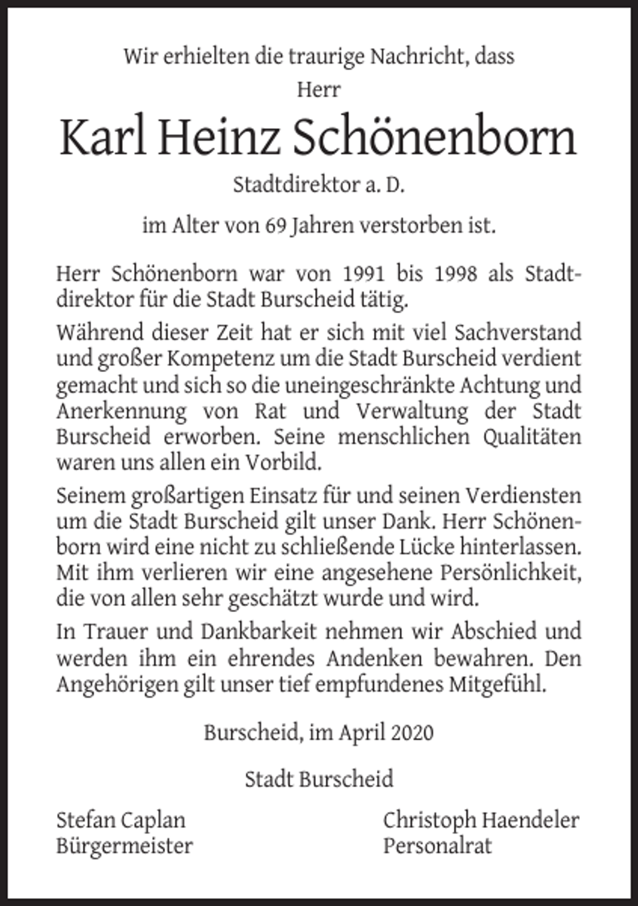 <p>Wir erhielten die traurige Nachricht, dass<br />Herr</p><p>Karl Heinz Schönenborn<br />Stadtdirektor a. D.<br />im Alter von 69 Jahren verstorben ist.<br />Herr Schönenborn war von 1991 bis 1998 als Stadtdirektor für die Stadt Burscheid tätig.<br />Während dieser Zeit hat er sich mit viel Sachverstand<br />und großer Kompetenz um die Stadt Burscheid verdient<br />gemacht und sich so die uneingeschränkte Achtung und<br />Anerkennung von Rat und Verwaltung der Stadt<br />Burscheid erworben. Seine menschlichen Qualitäten<br />waren uns allen ein Vorbild.<br />Seinem großartigen Einsatz für und seinen Verdiensten<br />um die Stadt Burscheid gilt unser Dank. Herr Schönenborn wird eine nicht zu schließende Lücke hinterlassen.<br />Mit ihm verlieren wir eine angesehene Persönlichkeit,<br />die von allen sehr geschätzt wurde und wird.<br />In Trauer und Dankbarkeit nehmen wir Abschied und<br />werden ihm ein ehrendes Andenken bewahren. Den<br />Angehörigen gilt unser tief empfundenes Mitgefühl.<br />Burscheid, im April 2020<br />Stadt Burscheid<br />Stefan Caplan<br />Bürgermeister</p><p>Christoph Haendeler<br />Personalrat</p>
