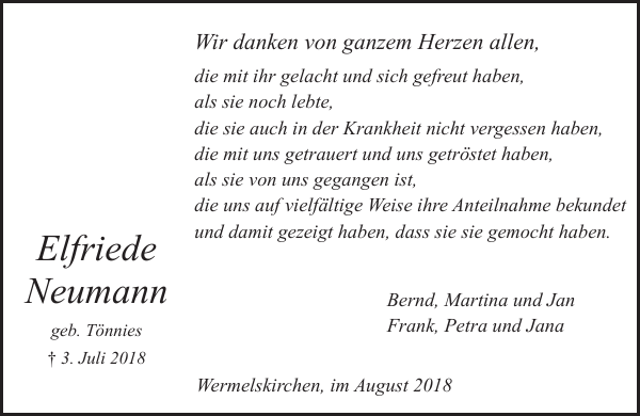 <p>Wir danken von ganzem Herzen allen,</p><p>Elfriede<br />Neumann<br />geb. Tönnies</p><p>die mit ihr gelacht und sich gefreut haben,<br />als sie noch lebte,<br />die sie auch in der Krankheit nicht vergessen haben,<br />die mit uns getrauert und uns getröstet haben,<br />als sie von uns gegangen ist,<br />die uns auf vielfältige Weise ihre Anteilnahme bekundet<br />und damit gezeigt haben, dass sie sie gemocht haben.<br />Bernd, Martina und Jan<br />Frank, Petra und Jana</p><p>† 3. Juli 2018</p><p>Wermelskirchen, im August 2018</p>