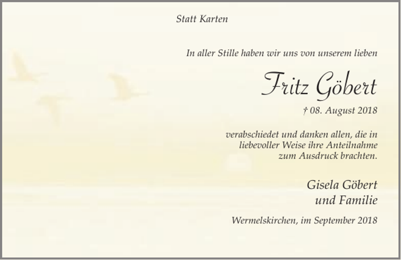 <p>Statt Karten<br />In aller Stille haben wir uns von unserem lieben</p><p>Fritz Göbert<br />† 08. August 2018</p><p>verabschiedet und danken allen, die in<br />liebevoller Weise ihre Anteilnahme<br />zum Ausdruck brachten.</p><p>Gisela Göbert<br />und Familie<br />Wermelskirchen, im September 2018</p>