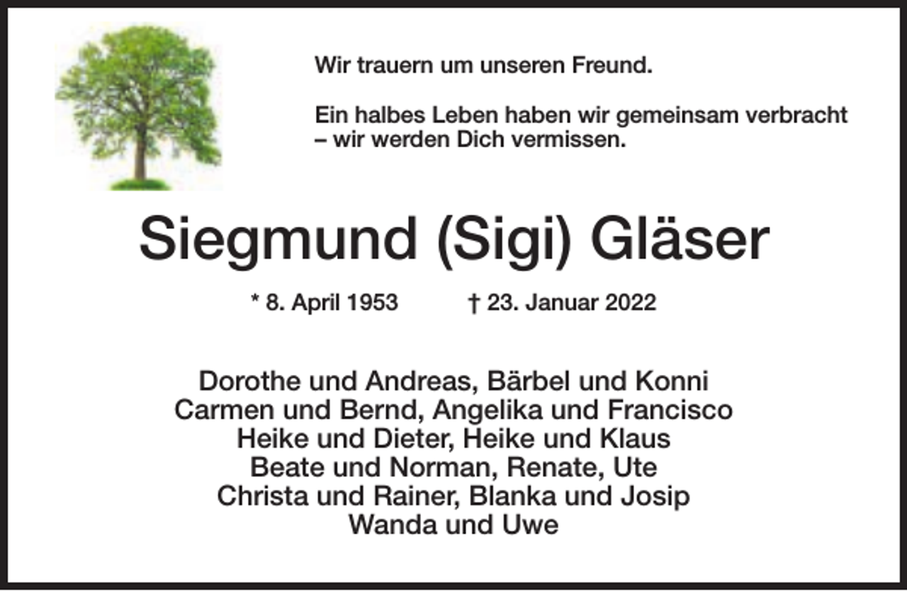 <p>Wir trauern um unseren Freund.<br />Ein halbes Leben haben wir gemeinsam verbracht<br />– wir werden Dich vermissen.</p><p>Siegmund (Sigi) Gläser<br />* 8. April 1953</p><p>† 23. Januar 2022</p><p>Dorothe und Andreas, Bärbel und Konni<br />Carmen und Bernd, Angelika und Francisco<br />Heike und Dieter, Heike und Klaus<br />Beate und Norman, Renate, Ute<br />Christa und Rainer, Blanka und Josip<br />Wanda und Uwe</p>